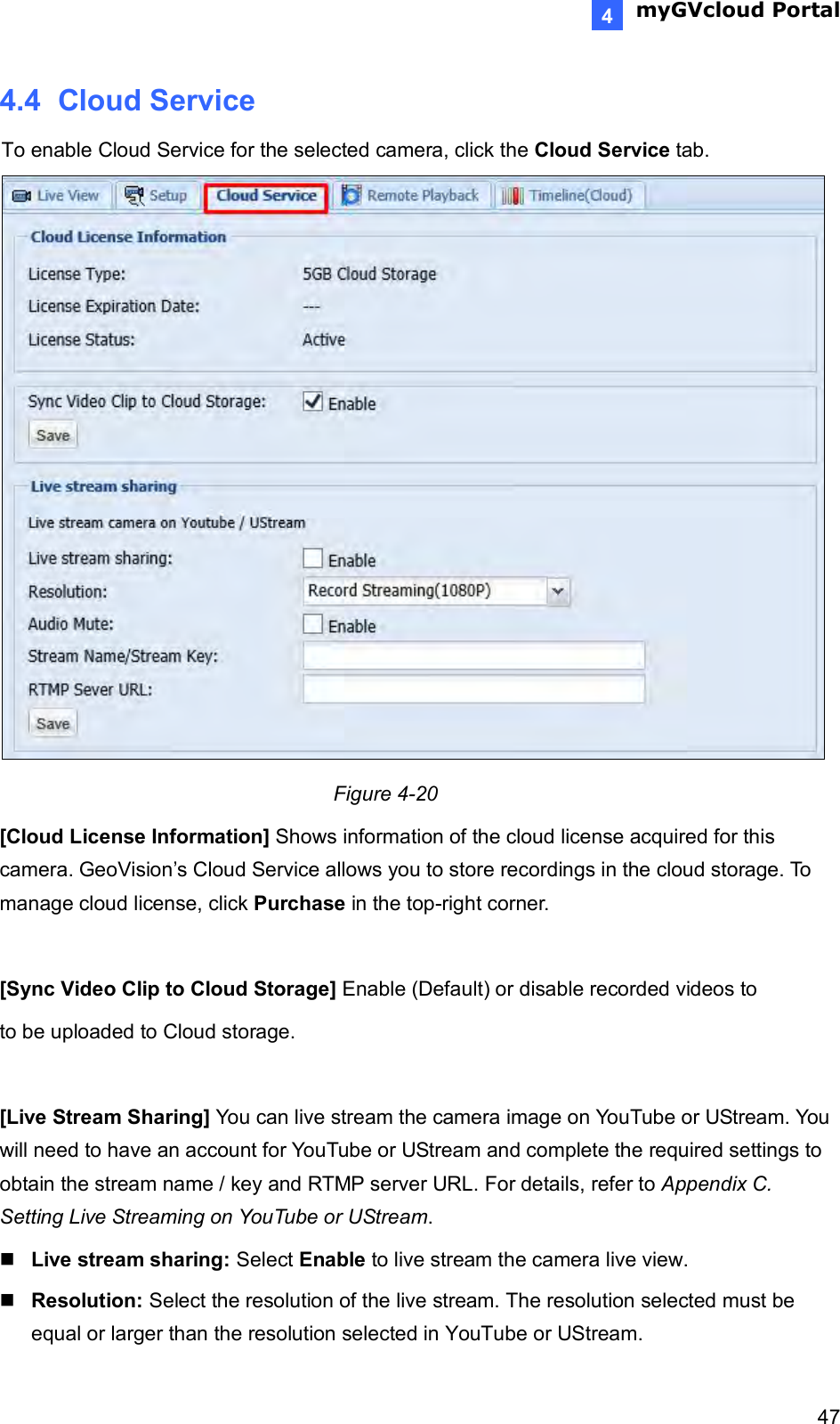  myGVcloud Portal    474 4.4  Cloud Service To enable Cloud Service for the selected camera, click the Cloud Service tab.   Figure 4-20  [Cloud License Information] Shows information of the cloud license acquired for this camera. GeoVision’s Cloud Service allows you to store recordings in the cloud storage. To manage cloud license, click Purchase in the top-right corner.  [Sync Video Clip to Cloud Storage] Enable (Default) or disable recorded videos to  to be uploaded to Cloud storage.   [Live Stream Sharing] You can live stream the camera image on YouTube or UStream. You will need to have an account for YouTube or UStream and complete the required settings to obtain the stream name / key and RTMP server URL. For details, refer to Appendix C. Setting Live Streaming on YouTube or UStream.  Live stream sharing: Select Enable to live stream the camera live view.   Resolution: Select the resolution of the live stream. The resolution selected must be equal or larger than the resolution selected in YouTube or UStream. 