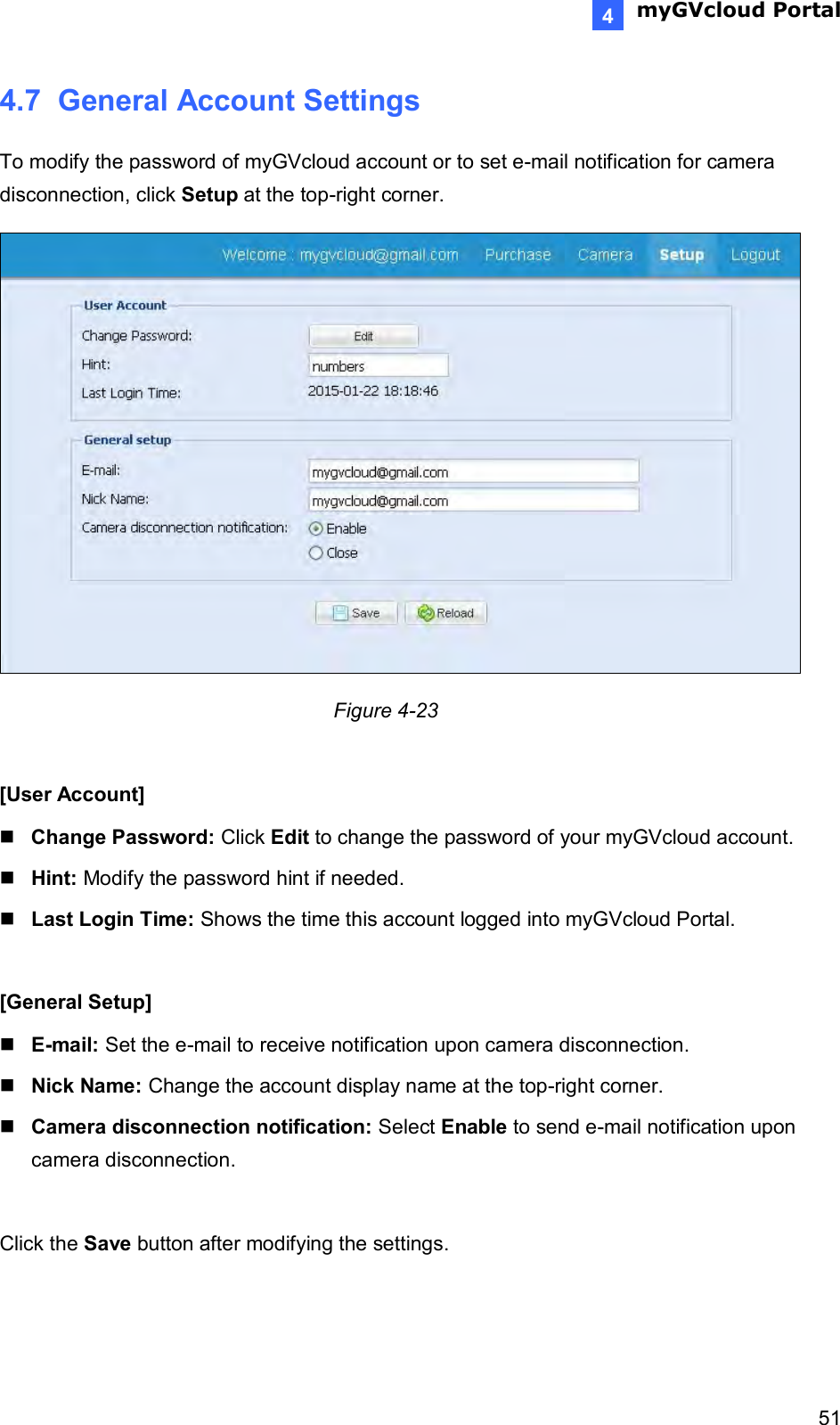  myGVcloud Portal    514 4.7  General Account Settings To modify the password of myGVcloud account or to set e-mail notification for camera disconnection, click Setup at the top-right corner.         Figure 4-23  [User Account]  Change Password: Click Edit to change the password of your myGVcloud account.   Hint: Modify the password hint if needed.    Last Login Time: Shows the time this account logged into myGVcloud Portal.  [General Setup]  E-mail: Set the e-mail to receive notification upon camera disconnection.  Nick Name: Change the account display name at the top-right corner.   Camera disconnection notification: Select Enable to send e-mail notification upon camera disconnection.   Click the Save button after modifying the settings.  