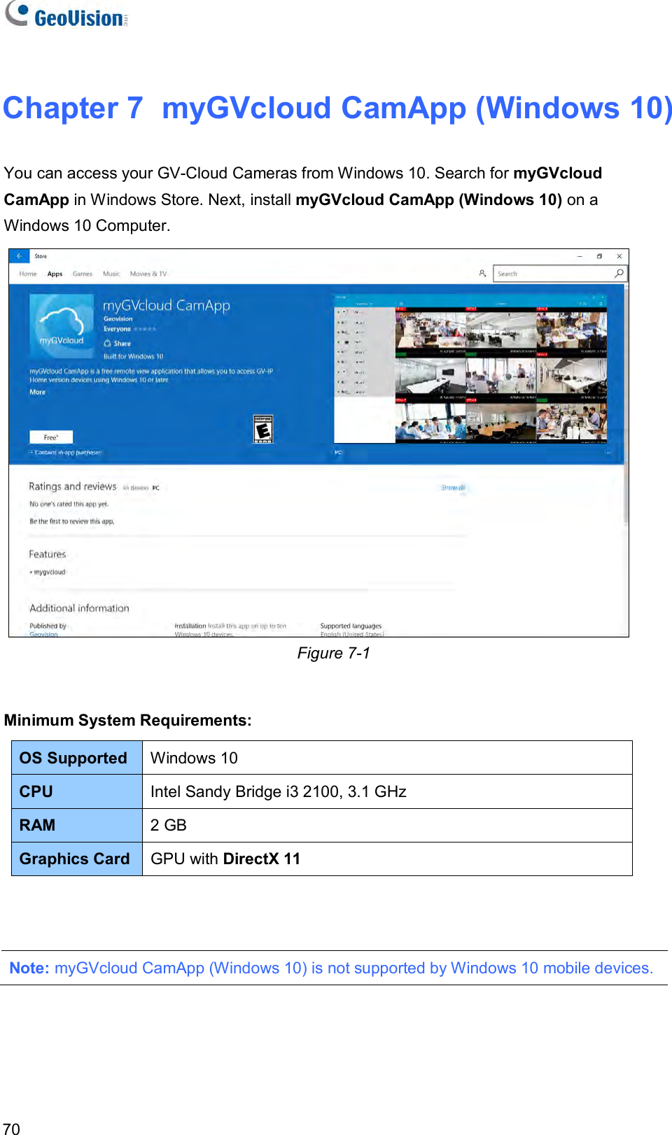   70 Chapter 7  myGVcloud CamApp (Windows 10) You can access your GV-Cloud Cameras from Windows 10. Search for myGVcloud CamApp in Windows Store. Next, install myGVcloud CamApp (Windows 10) on a Windows 10 Computer.    Figure 7-1  Minimum System Requirements: OS Supported  Windows 10 CPU  Intel Sandy Bridge i3 2100, 3.1 GHz  RAM  2 GB Graphics Card GPU with DirectX 11    Note: myGVcloud CamApp (Windows 10) is not supported by Windows 10 mobile devices.  