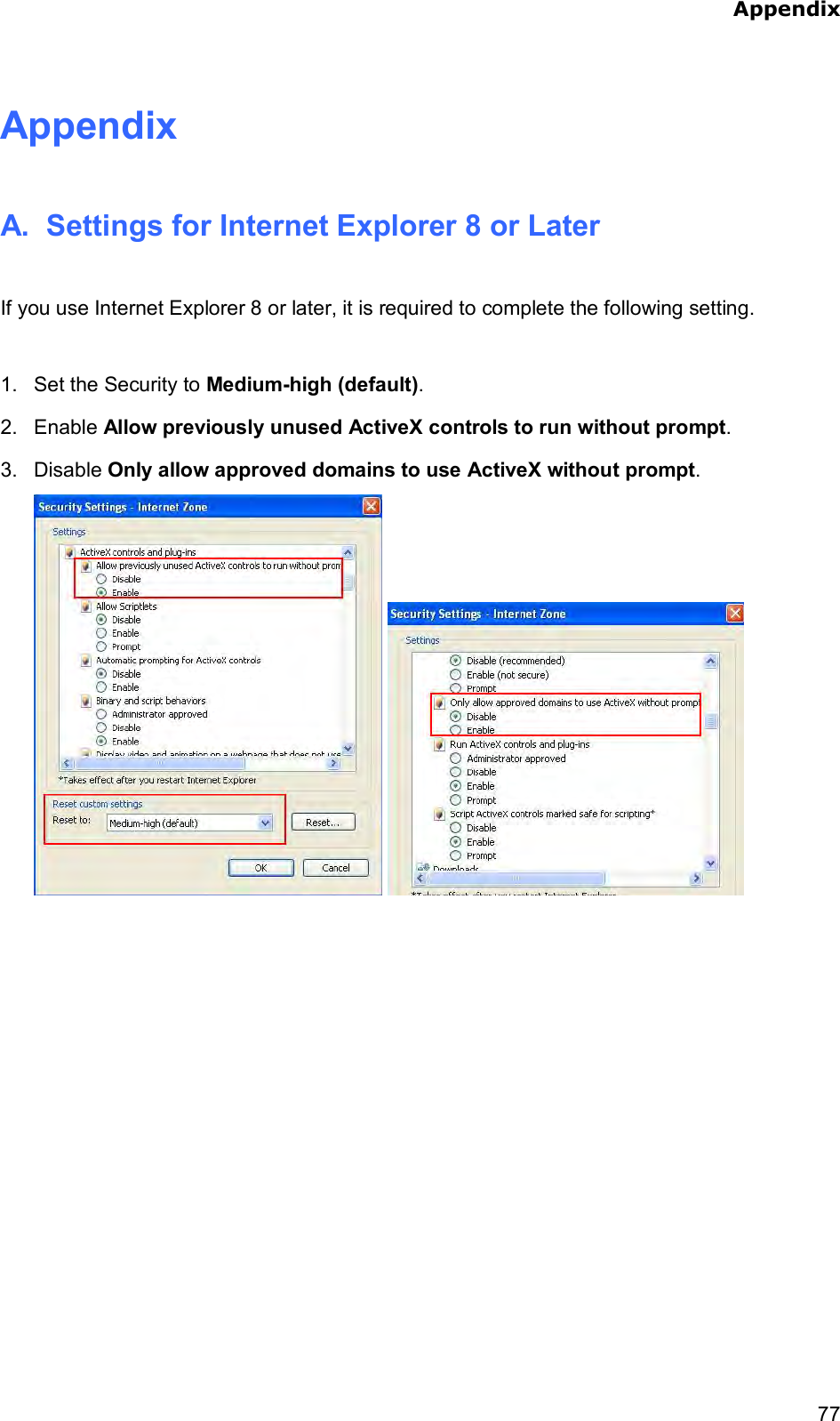  Appendix    77Appendix A.  Settings for Internet Explorer 8 or Later  If you use Internet Explorer 8 or later, it is required to complete the following setting.  1.  Set the Security to Medium-high (default). 2.  Enable Allow previously unused ActiveX controls to run without prompt. 3.  Disable Only allow approved domains to use ActiveX without prompt.      