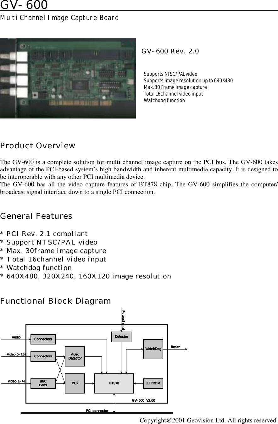 GV-600                                        Multi Channel Image Capture Board    GV-600 Rev. 2.0    Supports NTSC/PAL video  Supports image resolution up to 640X480  Max. 30 Frame image capture  Total 16channel video input  Watchdog function      Product Overview  The GV-600 is a complete solution for multi channel image capture on the PCI bus. The GV-600 takes advantage of the PCI-based system’s high bandwidth and inherent multimedia capacity. It is designed to be interoperable with any other PCI multimedia device. The GV-600 has all the video capture features of BT878 chip. The GV-600 simplifies the computer/ broadcast signal interface down to a single PCI connection.   General Features  * PCI Rev. 2.1 compliant * Support NTSC/PAL video * Max. 30frame image capture * Total 16channel video input * Watchdog function * 640X480, 320X240, 160X120 image resolution   Functional Block Diagram VideoVideoVideoVideoDetectorDetectorDetectorDetectorBT878BT878BT878BT878 EEPROMEEPROMEEPROMEEPROMConnectorsConnectorsConnectorsConnectorsBNCBNCBNCBNCPortsPortsPortsPorts MUXMUXMUXMUXDetectorDetectorDetectorDetectorWatchDogWatchDogWatchDogWatchDogPCI connectorPCI connectorPCI connectorPCI connectorVideo(5-16)Video(5-16)Video(5-16)Video(5-16)Video(1-4)Video(1-4)Video(1-4)Video(1-4)ResetResetResetResetPowerSignalPowerSignalPowerSignalPowerSignalConnectorsConnectorsConnectorsConnectorsAudioAudioAudioAudioGV-600  V2.00GV-600  V2.00GV-600  V2.00GV-600  V2.00 Copyright@2001 Geovision Ltd. All rights reserved. 