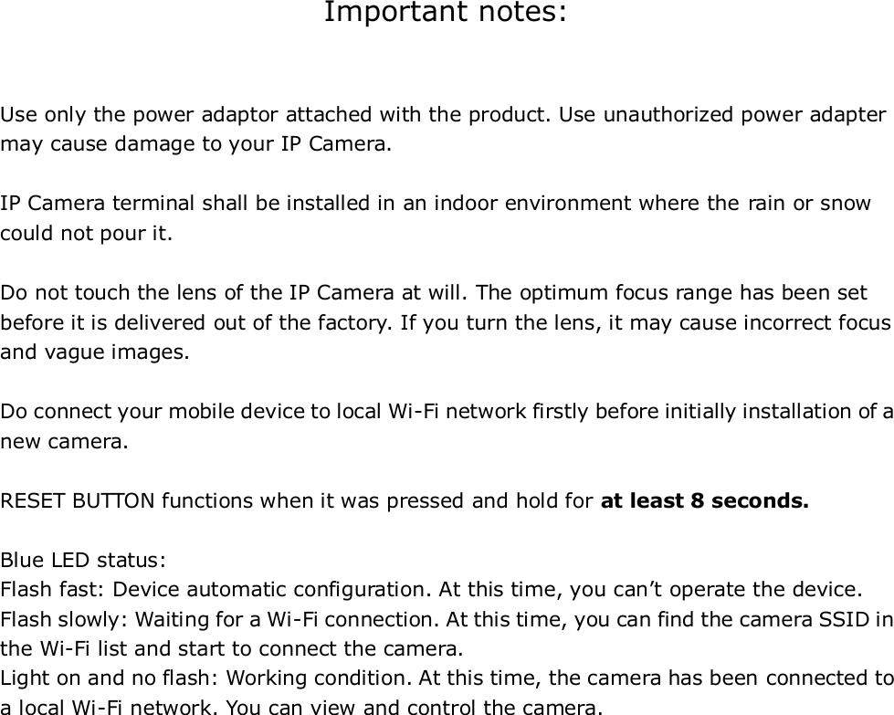 Important notes:  Use only the power adaptor attached with the product. Use unauthorized power adapter may cause damage to your IP Camera.      IP Camera terminal shall be installed in an indoor environment where the rain or snow could not pour it.  Do not touch the lens of the IP Camera at will. The optimum focus range has been set before it is delivered out of the factory. If you turn the lens, it may cause incorrect focus and vague images.  Do connect your mobile device to local Wi-Fi network firstly before initially installation of a new camera.  RESET BUTTON functions when it was pressed and hold for at least 8 seconds.  Blue LED status:   Flash fast: Device automatic configuration. At this time, you can’t operate the device. Flash slowly: Waiting for a Wi-Fi connection. At this time, you can find the camera SSID in the Wi-Fi list and start to connect the camera. Light on and no flash: Working condition. At this time, the camera has been connected to a local Wi-Fi network. You can view and control the camera.                       