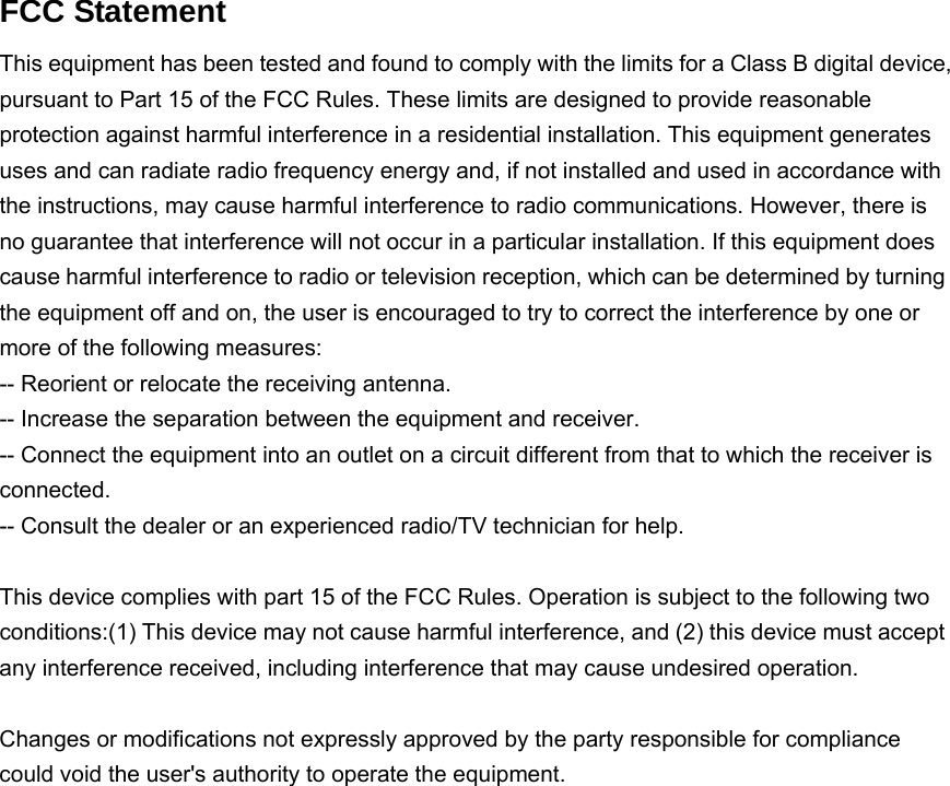  FCC Statement This equipment has been tested and found to comply with the limits for a Class B digital device, pursuant to Part 15 of the FCC Rules. These limits are designed to provide reasonable protection against harmful interference in a residential installation. This equipment generates uses and can radiate radio frequency energy and, if not installed and used in accordance with the instructions, may cause harmful interference to radio communications. However, there is no guarantee that interference will not occur in a particular installation. If this equipment does cause harmful interference to radio or television reception, which can be determined by turning the equipment off and on, the user is encouraged to try to correct the interference by one or more of the following measures: -- Reorient or relocate the receiving antenna.     -- Increase the separation between the equipment and receiver.       -- Connect the equipment into an outlet on a circuit different from that to which the receiver is connected.   -- Consult the dealer or an experienced radio/TV technician for help.  This device complies with part 15 of the FCC Rules. Operation is subject to the following two conditions:(1) This device may not cause harmful interference, and (2) this device must accept any interference received, including interference that may cause undesired operation.  Changes or modifications not expressly approved by the party responsible for compliance could void the user&apos;s authority to operate the equipment.      