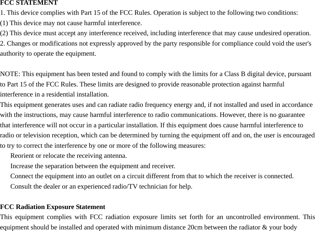  FCC STATEMENT 1. This device complies with Part 15 of the FCC Rules. Operation is subject to the following two conditions: (1) This device may not cause harmful interference. (2) This device must accept any interference received, including interference that may cause undesired operation. 2. Changes or modifications not expressly approved by the party responsible for compliance could void the user&apos;s authority to operate the equipment.  NOTE: This equipment has been tested and found to comply with the limits for a Class B digital device, pursuant to Part 15 of the FCC Rules. These limits are designed to provide reasonable protection against harmful interference in a residential installation. This equipment generates uses and can radiate radio frequency energy and, if not installed and used in accordance with the instructions, may cause harmful interference to radio communications. However, there is no guarantee that interference will not occur in a particular installation. If this equipment does cause harmful interference to radio or television reception, which can be determined by turning the equipment off and on, the user is encouraged to try to correct the interference by one or more of the following measures: 　  Reorient or relocate the receiving antenna. 　  Increase the separation between the equipment and receiver. 　  Connect the equipment into an outlet on a circuit different from that to which the receiver is connected. 　  Consult the dealer or an experienced radio/TV technician for help.  FCC Radiation Exposure Statement This equipment complies with FCC radiation exposure limits set forth for an uncontrolled environment. This equipment should be installed and operated with minimum distance 20cm between the radiator &amp; your body  
