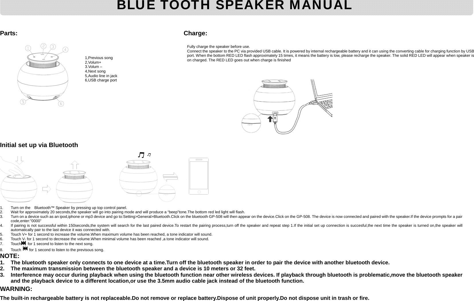      Parts:                                      Charge:                                      Initial set up via Bluetooth        1.  Turn on the    Bluetooth™ Speaker by pressing up top control panel. 2.  Wait for approximately 20 seconds,the speaker will go into pairing mode and will produce a “beep”tone.The bottom red led light will flash. 3.  Turn on a device such as an ipod,iphone or mp3 device and go to:Setting&gt;General&gt;Bluetooth.Click on the bluetooth GP-508 will then appear on the device.Click on the GP-508. The device is now connected and paired with the speaker.If the device prompts for a pair code,enter:”0000” 4.  If pairing is not successful within 150seconds,the system will search for the last paired device.To restart the pairing process,turn off the speaker and repeat step 1.If the initial set up connection is succesful,the next time the speaker is turned on,the speaker will automatically pair to the last device it was connected with. 5.  Touch V+ for 1 second to increase the volume.When maximum volume has been reached, a tone indicator will sound. 6.  Touch V- for 1 second to decrease the volume.When minimal volume has been reached ,a tone indicator will sound. 7. Touch   for 1 second to listen to the next song. 8. Touch   for 1 second to listen to the previsous song. NOTE: 1.  The bluetooth speaker only connects to one device at a time.Turn off the bluetooth speaker in order to pair the device with another bluetooth device. 2.  The maximum transmission between the bluetooth speaker and a device is 10 meters or 32 feet. 3.  Interference may occur during playback when using the bluetooth function near other wireless devices. If playback through bluetooth is problematic,move the bluetooth speaker and the playback device to a different location,or use the 3.5mm audio cable jack instead of the bluetooth function.   WARNING:  The built-in rechargeable battery is not replaceable.Do not remove or replace battery.Dispose of unit properly.Do not dispose unit in trash or fire.                 BLUE TOOTH SPEAKER MANUAL 1,Previous song 2,Volum+ 3.Volum – 4,Next song 5,Audio line in jack 6,USB charge port Fully charge the speaker before use.   Connect the speaker to the PC via provided USB cable. It is powered by internal rechargeable battery and it can using the converting cable for charging function by USB port. When the bottom RED LED flash approximately 15 times, it means the battery is low, please recharge the speaker. The solid RED LED will appear when speaker is on charged. The RED LED goes out when charge is finished 