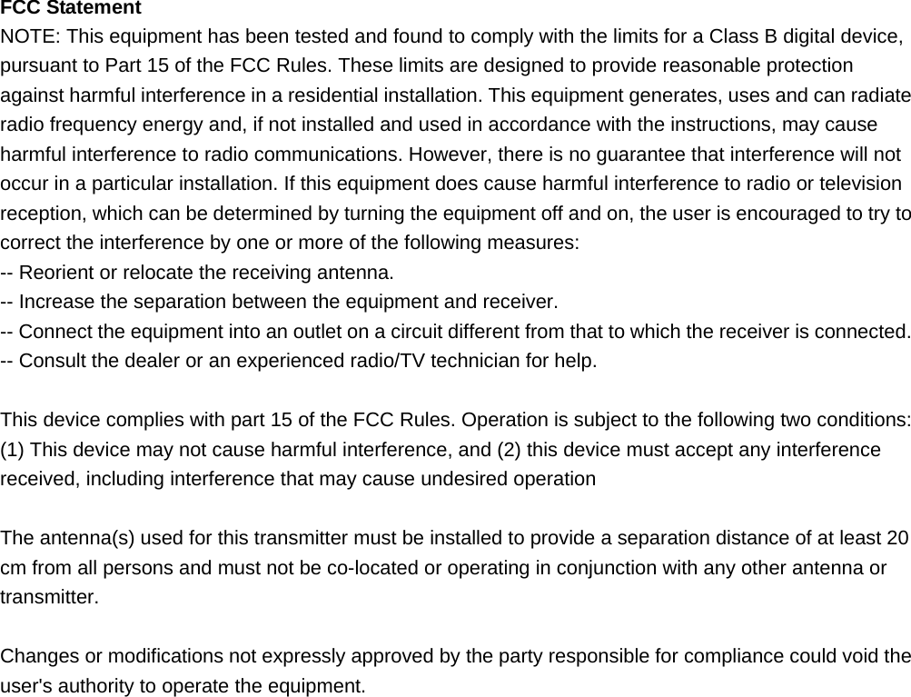  FCC Statement NOTE: This equipment has been tested and found to comply with the limits for a Class B digital device, pursuant to Part 15 of the FCC Rules. These limits are designed to provide reasonable protection against harmful interference in a residential installation. This equipment generates, uses and can radiate radio frequency energy and, if not installed and used in accordance with the instructions, may cause harmful interference to radio communications. However, there is no guarantee that interference will not occur in a particular installation. If this equipment does cause harmful interference to radio or television reception, which can be determined by turning the equipment off and on, the user is encouraged to try to correct the interference by one or more of the following measures: -- Reorient or relocate the receiving antenna.     -- Increase the separation between the equipment and receiver.       -- Connect the equipment into an outlet on a circuit different from that to which the receiver is connected.     -- Consult the dealer or an experienced radio/TV technician for help.  This device complies with part 15 of the FCC Rules. Operation is subject to the following two conditions:     (1) This device may not cause harmful interference, and (2) this device must accept any interference received, including interference that may cause undesired operation  The antenna(s) used for this transmitter must be installed to provide a separation distance of at least 20 cm from all persons and must not be co-located or operating in conjunction with any other antenna or transmitter.  Changes or modifications not expressly approved by the party responsible for compliance could void the user&apos;s authority to operate the equipment.  