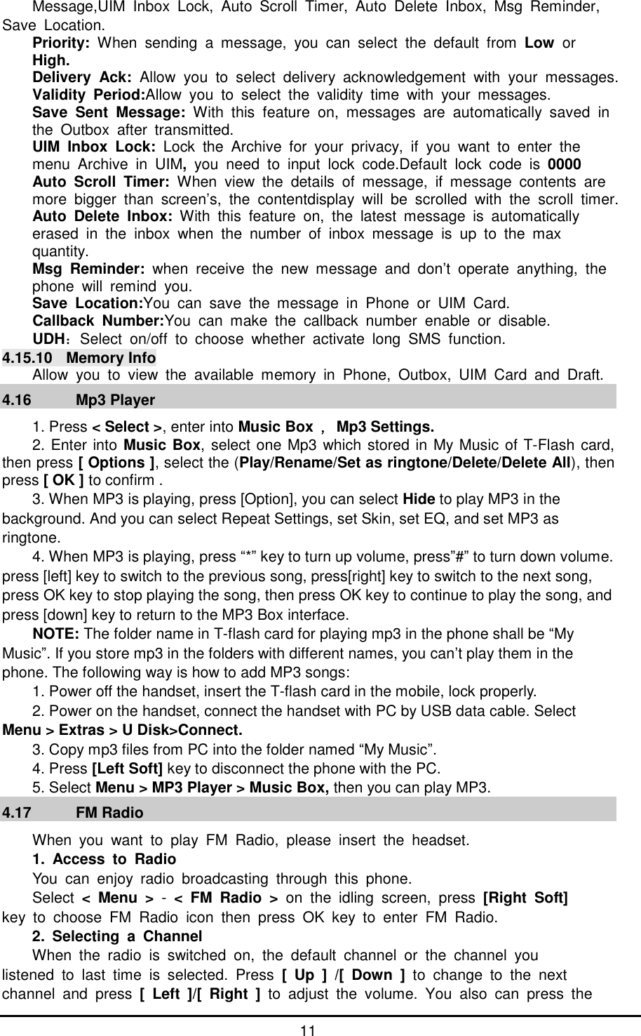      11 Message,UIM Inbox Lock, Auto Scroll Timer, Auto Delete Inbox, Msg Reminder, Save Location. Priority:  When sending a message, you can select the default from  Low  or High. Delivery Ack:  Allow you to select delivery acknowledgement with your messages. Validity Period:Allow you to select the validity time with your messages. Save Sent Message:  With this feature on, messages are automatically saved in the Outbox after transmitted. UIM Inbox Lock:  Lock the Archive for your privacy, if you want to enter the  menu Archive in UIM, you need to input lock code.Default lock code is  0000 Auto Scroll Timer:  When view the details of message, if message contents are  more bigger than screen&rsquo;s, the contentdisplay will be scrolled with the scroll timer. Auto Delete Inbox:  With this feature on, the latest message is automatically  erased in the inbox when the number of inbox message is up to the max  quantity. Msg Reminder:  when receive the new message and don&rsquo;t operate anything, the  phone will remind you. Save Location:You can save the message in Phone or UIM Card. Callback Number:You can make the callback number enable or disable. UDH：Select on/off to choose whether activate long SMS function. 4.15.10 Memory Info Allow you to view the available memory in Phone, Outbox, UIM Card and Draft. 4.16   Mp3 Player 1. Press < Select >, enter into Music Box ，Mp3 Settings. 2. Enter into Music Box, select one Mp3 which stored in My Music of T-Flash card, then press [ Options ], select the (Play/Rename/Set as ringtone/Delete/Delete All), then press [ OK ] to confirm . 3. When MP3 is playing, press [Option], you can select Hide to play MP3 in the background. And you can select Repeat Settings, set Skin, set EQ, and set MP3 as ringtone. 4. When MP3 is playing, press &ldquo;*&rdquo; key to turn up volume, press&rdquo;#&rdquo; to turn down volume. press [left] key to switch to the previous song, press[right] key to switch to the next song, press OK key to stop playing the song, then press OK key to continue to play the song, and press [down] key to return to the MP3 Box interface. NOTE: The folder name in T-flash card for playing mp3 in the phone shall be &ldquo;My Music&rdquo;. If you store mp3 in the folders with different names, you can&rsquo;t play them in the phone. The following way is how to add MP3 songs: 1. Power off the handset, insert the T-flash card in the mobile, lock properly. 2. Power on the handset, connect the handset with PC by USB data cable. Select Menu > Extras > U Disk>Connect. 3. Copy mp3 files from PC into the folder named &ldquo;My Music&rdquo;. 4. Press [Left Soft] key to disconnect the phone with the PC. 5. Select Menu > MP3 Player > Music Box, then you can play MP3. 4.17   FM Radio When you want to play FM Radio, please insert the headset. 1. Access to Radio You can enjoy radio broadcasting through this phone.  Select  < Menu > - < FM Radio > on the idling screen, press [Right Soft] key to choose FM Radio icon then press OK key to enter FM Radio. 2. Selecting a Channel When the radio is switched on, the default channel or the channel you  listened to last time is selected. Press  [ Up ] /[ Down ] to change to the next  channel and press  [ Left ]/[ Right ]  to adjust the volume. You also can press the  
