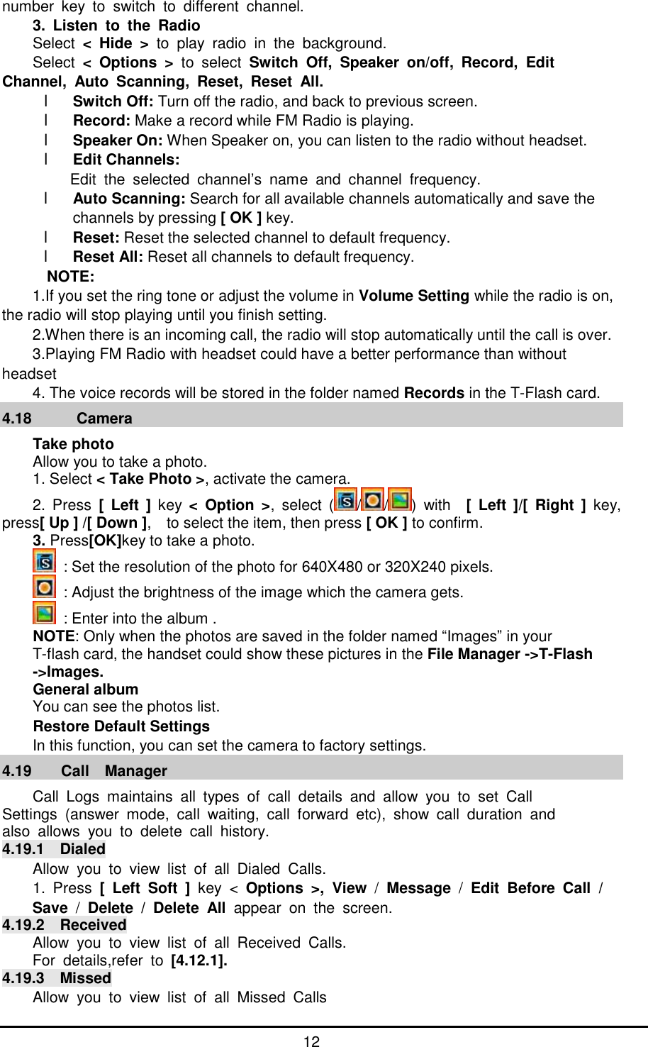      12 number key to switch to different channel. 3. Listen to the Radio Select  < Hide > to play radio in the background. Select  < Options >  to select  Switch Off, Speaker on/off, Record, Edit  Channel, Auto Scanning, Reset, Reset All. l Switch Off: Turn off the radio, and back to previous screen. l Record: Make a record while FM Radio is playing. l Speaker On: When Speaker on, you can listen to the radio without headset. l Edit Channels:   Edit the selected channel&rsquo;s name and channel frequency. l Auto Scanning: Search for all available channels automatically and save the channels by pressing [ OK ] key.  l Reset: Reset the selected channel to default frequency. l Reset All: Reset all channels to default frequency. NOTE: 1.If you set the ring tone or adjust the volume in Volume Setting while the radio is on, the radio will stop playing until you finish setting. 2.When there is an incoming call, the radio will stop automatically until the call is over. 3.Playing FM Radio with headset could have a better performance than without headset 4. The voice records will be stored in the folder named Records in the T-Flash card. 4.18   Camera Take photo Allow you to take a photo. 1. Select < Take Photo >, activate the camera. 2. Press  [ Left ] key  < Option >, select ( / / ) with  [ Left ]/[ Right ] key, press[ Up ] /[ Down ],  to select the item, then press [ OK ] to confirm. 3. Press[OK]key to take a photo.  : Set the resolution of the photo for 640X480 or 320X240 pixels.  : Adjust the brightness of the image which the camera gets.  : Enter into the album . NOTE: Only when the photos are saved in the folder named &ldquo;Images&rdquo; in your  T-flash card, the handset could show these pictures in the File Manager ->T-Flash ->Images. General album You can see the photos list. Restore Default Settings In this function, you can set the camera to factory settings. 4.19 Call  Manager Call Logs maintains all types of call details and allow you to set Call  Settings (answer mode, call waiting, call forward etc), show call duration and  also allows you to delete call history. 4.19.1  Dialed Allow you to view list of all Dialed Calls. 1. Press  [ Left Soft ] key <  Options >, View  /  Message  /  Edit Before Call /  Save  /  Delete / Delete All  appear on the screen. 4.19.2  Received Allow you to view list of all Received Calls. For details,refer to  [4.12.1]. 4.19.3  Missed Allow you to view list of all Missed Calls 