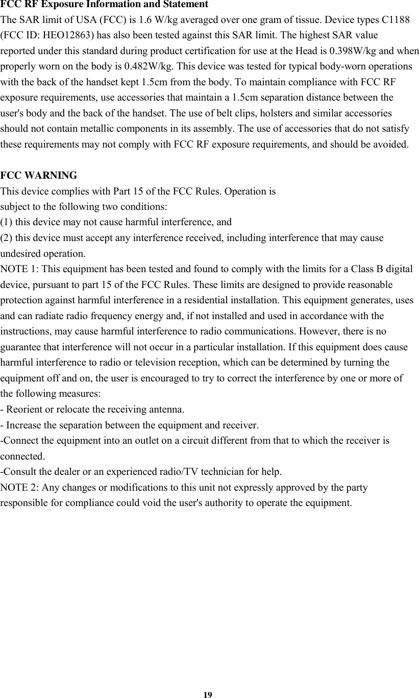 19  FCC RF Exposure Information and Statement The SAR limit of USA (FCC) is 1.6 W/kg averaged over one gram of tissue. Device types C1188 (FCC ID: HEO12863) has also been tested against this SAR limit. The highest SAR value reported under this standard during product certification for use at the Head is 0.398W/kg and when properly worn on the body is 0.482W/kg. This device was tested for typical body-worn operations with the back of the handset kept 1.5cm from the body. To maintain compliance with FCC RF exposure requirements, use accessories that maintain a 1.5cm separation distance between the user's body and the back of the handset. The use of belt clips, holsters and similar accessories should not contain metallic components in its assembly. The use of accessories that do not satisfy these requirements may not comply with FCC RF exposure requirements, and should be avoided.  FCC WARNING This device complies with Part 15 of the FCC Rules. Operation is subject to the following two conditions: (1) this device may not cause harmful interference, and (2) this device must accept any interference received, including interference that may cause undesired operation. NOTE 1: This equipment has been tested and found to comply with the limits for a Class B digital device, pursuant to part 15 of the FCC Rules. These limits are designed to provide reasonable protection against harmful interference in a residential installation. This equipment generates, uses and can radiate radio frequency energy and, if not installed and used in accordance with the instructions, may cause harmful interference to radio communications. However, there is no guarantee that interference will not occur in a particular installation. If this equipment does cause harmful interference to radio or television reception, which can be determined by turning the equipment off and on, the user is encouraged to try to correct the interference by one or more of the following measures: - Reorient or relocate the receiving antenna. - Increase the separation between the equipment and receiver. -Connect the equipment into an outlet on a circuit different from that to which the receiver is connected. -Consult the dealer or an experienced radio/TV technician for help. NOTE 2: Any changes or modifications to this unit not expressly approved by the party responsible for compliance could void the user's authority to operate the equipment. 