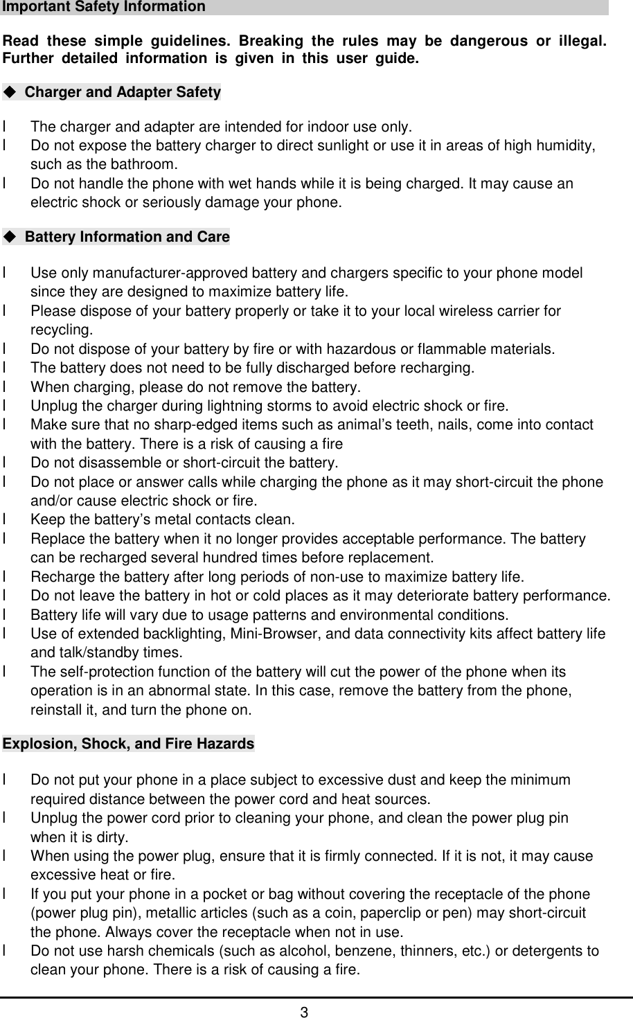      3 Important Safety Information  Read these simple guidelines. Breaking the rules may be dangerous or illegal. Further detailed information is given in this user guide.  ◆ Charger and Adapter Safety  l The charger and adapter are intended for indoor use only. l Do not expose the battery charger to direct sunlight or use it in areas of high humidity, such as the bathroom. l Do not handle the phone with wet hands while it is being charged. It may cause an electric shock or seriously damage your phone.  ◆ Battery Information and Care  l Use only manufacturer-approved battery and chargers specific to your phone model since they are designed to maximize battery life. l Please dispose of your battery properly or take it to your local wireless carrier for recycling.  l Do not dispose of your battery by fire or with hazardous or flammable materials. l The battery does not need to be fully discharged before recharging. l When charging, please do not remove the battery. l Unplug the charger during lightning storms to avoid electric shock or fire. l Make sure that no sharp-edged items such as animal&rsquo;s teeth, nails, come into contact with the battery. There is a risk of causing a fire l Do not disassemble or short-circuit the battery. l Do not place or answer calls while charging the phone as it may short-circuit the phone and/or cause electric shock or fire. l Keep the battery&rsquo;s metal contacts clean. l Replace the battery when it no longer provides acceptable performance. The battery can be recharged several hundred times before replacement. l Recharge the battery after long periods of non-use to maximize battery life. l Do not leave the battery in hot or cold places as it may deteriorate battery performance. l Battery life will vary due to usage patterns and environmental conditions. l Use of extended backlighting, Mini-Browser, and data connectivity kits affect battery life and talk/standby times. l The self-protection function of the battery will cut the power of the phone when its operation is in an abnormal state. In this case, remove the battery from the phone, reinstall it, and turn the phone on.  Explosion, Shock, and Fire Hazards  l Do not put your phone in a place subject to excessive dust and keep the minimum required distance between the power cord and heat sources. l Unplug the power cord prior to cleaning your phone, and clean the power plug pin when it is dirty. l When using the power plug, ensure that it is firmly connected. If it is not, it may cause excessive heat or fire. l If you put your phone in a pocket or bag without covering the receptacle of the phone (power plug pin), metallic articles (such as a coin, paperclip or pen) may short-circuit the phone. Always cover the receptacle when not in use. l Do not use harsh chemicals (such as alcohol, benzene, thinners, etc.) or detergents to clean your phone. There is a risk of causing a fire. 