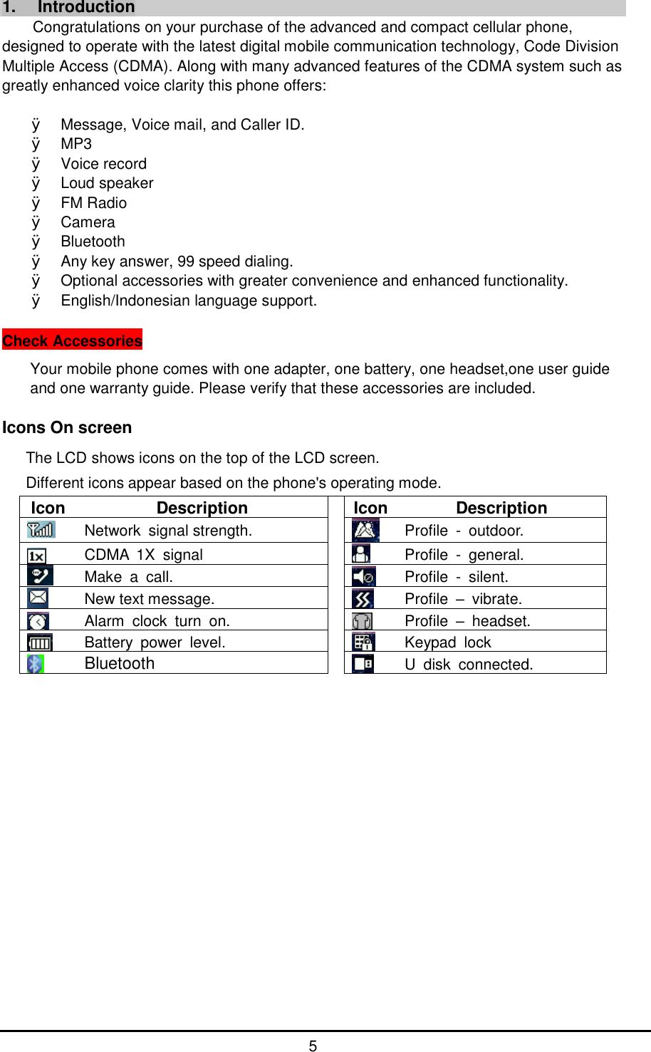      5 1. Introduction Congratulations on your purchase of the advanced and compact cellular phone, designed to operate with the latest digital mobile communication technology, Code Division Multiple Access (CDMA). Along with many advanced features of the CDMA system such as greatly enhanced voice clarity this phone offers:  &Oslash; Message, Voice mail, and Caller ID. &Oslash; MP3 &Oslash; Voice record &Oslash; Loud speaker &Oslash; FM Radio &Oslash; Camera &Oslash; Bluetooth &Oslash; Any key answer, 99 speed dialing. &Oslash; Optional accessories with greater convenience and enhanced functionality. &Oslash; English/Indonesian language support.  Check Accessories Your mobile phone comes with one adapter, one battery, one headset,one user guide and one warranty guide. Please verify that these accessories are included.  Icons On screen  The LCD shows icons on the top of the LCD screen. Different icons appear based on the phone's operating mode. Icon Description  Icon Description  Network signal strength.   Profile - outdoor.  CDMA 1X signal    Profile - general.  Make a call.   Profile - silent.  New text message.   Profile  &ndash; vibrate.  Alarm clock turn on.   Profile  &ndash; headset.  Battery power level.   Keypad lock  Bluetooth   U disk connected.                 
