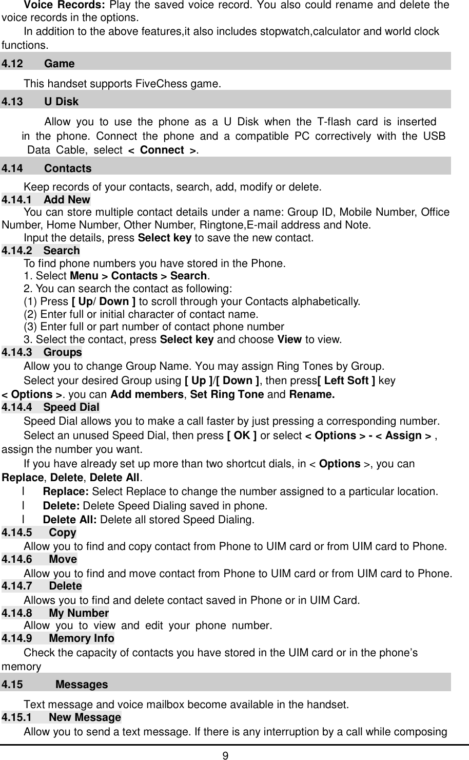      9 Voice Records: Play the saved voice record. You also could rename and delete the voice records in the options. In addition to the above features,it also includes stopwatch,calculator and world clock functions. 4.12 Game                                                           This handset supports FiveChess game. 4.13 U Disk                                                         Allow you to use the phone as a U Disk when the T-flash card is inserted  in the phone. Connect the phone and a compatible PC correctively with the USB Data Cable, select < Connect >. 4.14 Contacts Keep records of your contacts, search, add, modify or delete. 4.14.1  Add New You can store multiple contact details under a name: Group ID, Mobile Number, Office Number, Home Number, Other Number, Ringtone,E-mail address and Note.  Input the details, press Select key to save the new contact. 4.14.2  Search To find phone numbers you have stored in the Phone. 1. Select Menu > Contacts > Search. 2. You can search the contact as following: (1) Press [ Up/ Down ] to scroll through your Contacts alphabetically. (2) Enter full or initial character of contact name. (3) Enter full or part number of contact phone number 3. Select the contact, press Select key and choose View to view. 4.14.3  Groups Allow you to change Group Name. You may assign Ring Tones by Group.  Select your desired Group using [ Up ]/[ Down ], then press[ Left Soft ] key  < Options >. you can Add members, Set Ring Tone and Rename. 4.14.4  Speed Dial Speed Dial allows you to make a call faster by just pressing a corresponding number. Select an unused Speed Dial, then press [ OK ] or select < Options > - < Assign > , assign the number you want. If you have already set up more than two shortcut dials, in < Options >, you can Replace, Delete, Delete All. l Replace: Select Replace to change the number assigned to a particular location. l Delete: Delete Speed Dialing saved in phone. l Delete All: Delete all stored Speed Dialing. 4.14.5   Copy Allow you to find and copy contact from Phone to UIM card or from UIM card to Phone. 4.14.6   Move Allow you to find and move contact from Phone to UIM card or from UIM card to Phone. 4.14.7   Delete Allows you to find and delete contact saved in Phone or in UIM Card. 4.14.8   My Number Allow you to view and edit your phone number. 4.14.9   Memory Info Check the capacity of contacts you have stored in the UIM card or in the phone&rsquo;s memory 4.15   Messages                                                            Text message and voice mailbox become available in the handset. 4.15.1   New Message Allow you to send a text message. If there is any interruption by a call while composing 