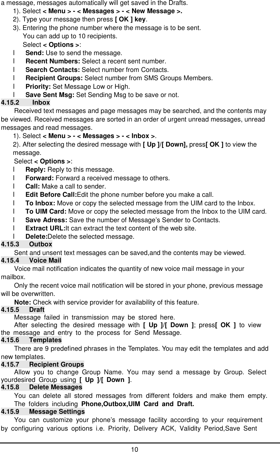      10 a message, messages automatically will get saved in the Drafts. 1). Select < Menu > - < Messages > - < New Message >. 2). Type your message then press [ OK ] key. 3). Entering the phone number where the message is to be sent. You can add up to 10 recipients.  Select < Options >: l Send: Use to send the message. l Recent Numbers: Select a recent sent number. l Search Contacts: Select number from Contacts. l Recipient Groups: Select number from SMS Groups Members. l Priority: Set Message Low or High. l Save Sent Msg: Set Sending Msg to be save or not. 4.15.2    Inbox Received text messages and page messages may be searched, and the contents may be viewed. Received messages are sorted in an order of urgent unread messages, unread messages and read messages.  1). Select < Menu > - < Messages > - < Inbox >. 2). After selecting the desired message with [ Up ]/[ Down], press[ OK ] to view the message. Select < Options >: l Reply: Reply to this message. l Forward: Forward a received message to others. l Call: Make a call to sender. l Edit Before Call:Edit the phone number before you make a call. l To Inbox: Move or copy the selected message from the UIM card to the Inbox. l To UIM Card: Move or copy the selected message from the Inbox to the UIM card. l Save Adress: Save the number of Message&rsquo;s Sender to Contacts. l Extract URL:It can extract the text content of the web site. l Delete:Delete the selected message. 4.15.3   Outbox Sent and unsent text messages can be saved,and the contents may be viewed. 4.15.4   Voice Mail Voice mail notification indicates the quantity of new voice mail message in your mailbox. Only the recent voice mail notification will be stored in your phone, previous message will be overwritten. Note: Check with service provider for availability of this feature. 4.15.5   Draft Message failed in transmission may be stored here.  After selecting the desired message with  [ Up ]/[ Down ]; press[ OK ] to view  the message and entry to the process for Send Message. 4.15.6   Templates There are 9 predefined phrases in the Templates. You may edit the templates and add new templates. 4.15.7   Recipient Groups Allow you to change Group Name. You may send a message by Group. Select yourdesired Group using  [ Up ]/[ Down ]. 4.15.8   Delete Messages You can delete all stored messages from different folders and make them empty. The folders including  Phone,Outbox,UIM Card and Draft. 4.15.9   Message Settings You can customize your phone&rsquo;s message facility according to your requirement by configuring various options i.e. Priority, Delivery ACK, Validity Period,Save Sent   