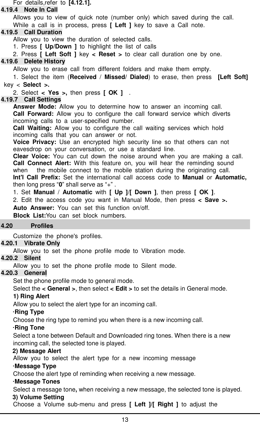      13 For details,refer to  [4.12.1].   4.19.4  Note In Call Allows you to view of quick note (number only) which saved during the call.  While a call is in process, press  [ Left ] key to save a Call note.  4.19.5  Call Duration Allow you to view the duration of selected calls. 1. Press  [ Up/Down ] to highlight the list of calls  2. Press  [ Left Soft ] key  < Reset >  to clear call duration one by one. 4.19.6  Delete History Allow you to erase call from different folders and make them empty. 1. Select the item (Received  /  Missed/ Dialed) to erase, then press  [Left Soft] key <  Select >. 2. Select  < Yes >,  then press  [ OK ]  . 4.19.7  Call Settings Answer Mode:  Allow you to determine how to answer an incoming call. Call Forward:  Allow you to configure the call forward service which diverts  incoming calls to a user-specified number. Call Waiting:  Allow you to configure the call waiting services which hold  incoming calls that you can answer or not. Voice Privacy:  Use an encrypted high security line so that others can not  eavesdrop on your conversation, or use a standard line. Clear Voice: You can cut down the noise around when you are making a call. Call Connect Alert:  With this feature on, you will hear the reminding sound  when   the mobile connect to the mobile station during the originating call. Int'l Call Prefix:  Set the international call access code to  Manual  or  Automatic, then long press &ldquo;0&rdquo; shall serve as &ldquo;+&rdquo; . 1. Set Manual  /  Automatic  with [ Up ]/[ Down ], then press [ OK ]. 2. Edit the access code you want in Manual Mode, then press  < Save >. Auto Answer:  You can set this function on/off. Block List:You can set block numbers. 4.20   Profiles Customize the phone's profiles. 4.20.1  Vibrate Only Allow you to set the phone profile mode to Vibration mode. 4.20.2  Silent Allow you to set the phone profile mode to Silent mode. 4.20.3  General Set the phone profile mode to general mode. Select the < General >, then select < Edit > to set the details in General mode. 1) Ring Alert Allow you to select the alert type for an incoming call. &middot;Ring Type Choose the ring type to remind you when there is a new incoming call. &middot;Ring Tone Select a tone between Default and Downloaded ring tones. When there is a new incoming call, the selected tone is played. 2) Message Alert Allow you to select the alert type for a new incoming message &middot;Message Type Choose the alert type of reminding when receiving a new message. &middot;Message Tones Select a message tone, when receiving a new message, the selected tone is played. 3) Volume Setting Choose a Volume sub-menu and press [ Left ]/[ Right ]  to adjust the  