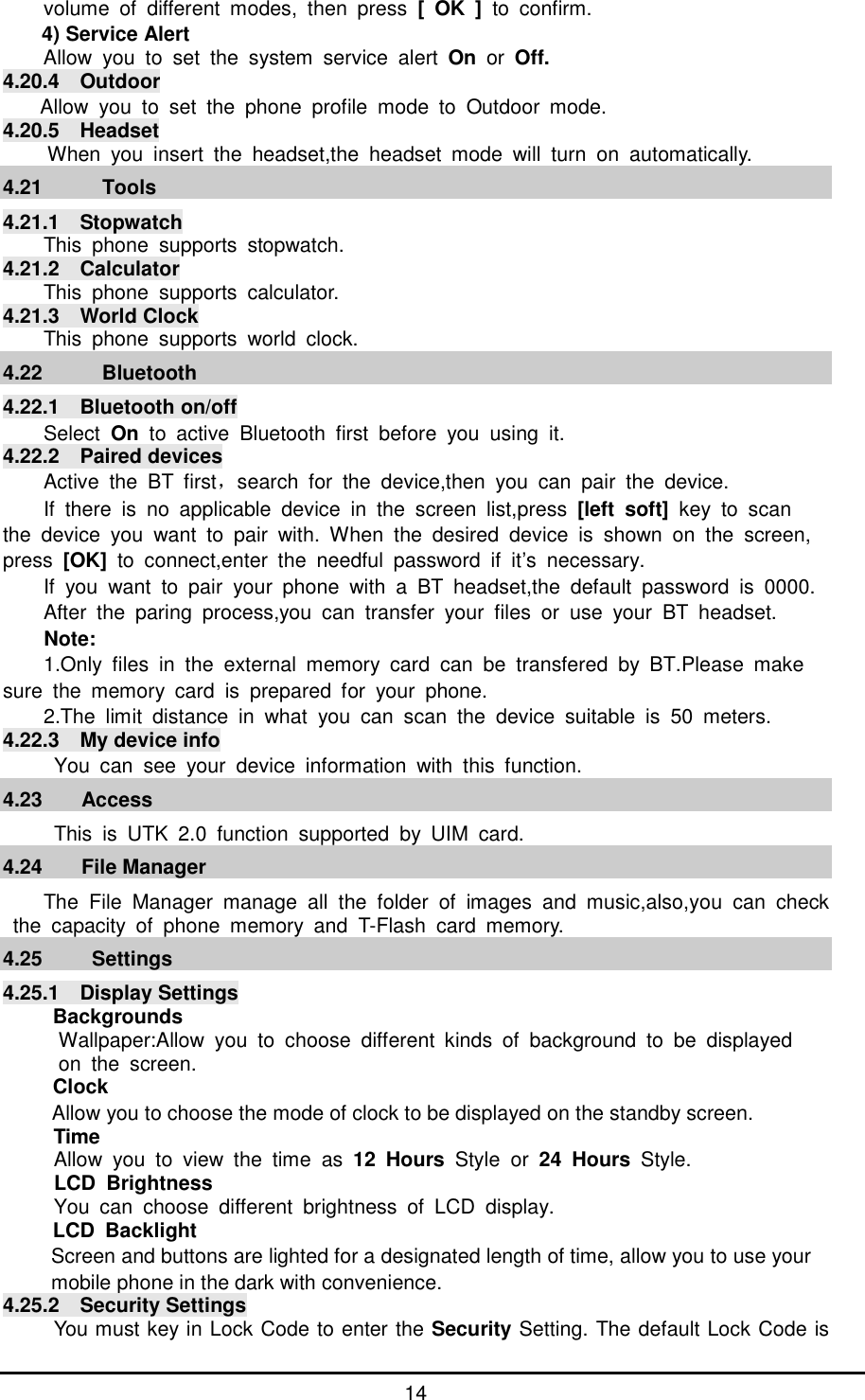      14 volume of different modes, then press  [ OK ] to confirm. 4) Service Alert Allow you to set the system service alert  On or  Off. 4.20.4  Outdoor  Allow you to set the phone profile mode to Outdoor mode. 4.20.5  Headset  When you insert the headset,the headset mode will turn on automatically.   4.21   Tools 4.21.1  Stopwatch This phone supports stopwatch. 4.21.2  Calculator This phone supports calculator. 4.21.3  World Clock This phone supports world clock. 4.22   Bluetooth 4.22.1  Bluetooth on/off Select On  to active Bluetooth first before you using it. 4.22.2  Paired devices Active the BT first，search for the device,then you can pair the device. If there is no applicable device in the screen list,press  [left soft] key to scan  the device you want to pair with. When the desired device is shown on the screen, press  [OK] to connect,enter the needful password if it&rsquo;s necessary. If you want to pair your phone with a BT headset,the default password is 0000. After the paring process,you can transfer your files or use your BT headset. Note: 1.Only files in the external memory card can be transfered by BT.Please make  sure the memory card is prepared for your phone. 2.The limit distance in what you can scan the device suitable is 50 meters. 4.22.3  My device info   You can see your device information with this function. 4.23 Access    This is UTK 2.0 function supported by UIM card. 4.24 File Manager The File Manager manage all the folder of images and music,also,you can check the capacity of phone memory and T-Flash card memory. 4.25  Settings 4.25.1  Display Settings Backgrounds Wallpaper:Allow you to choose different kinds of background to be displayed  on the screen. Clock Allow you to choose the mode of clock to be displayed on the standby screen. Time Allow you to view the time as  12 Hours Style or  24 Hours Style. LCD Brightness You can choose different brightness of LCD display. LCD Backlight Screen and buttons are lighted for a designated length of time, allow you to use your mobile phone in the dark with convenience. 4.25.2  Security Settings You must key in Lock Code to enter the Security Setting. The default Lock Code is 