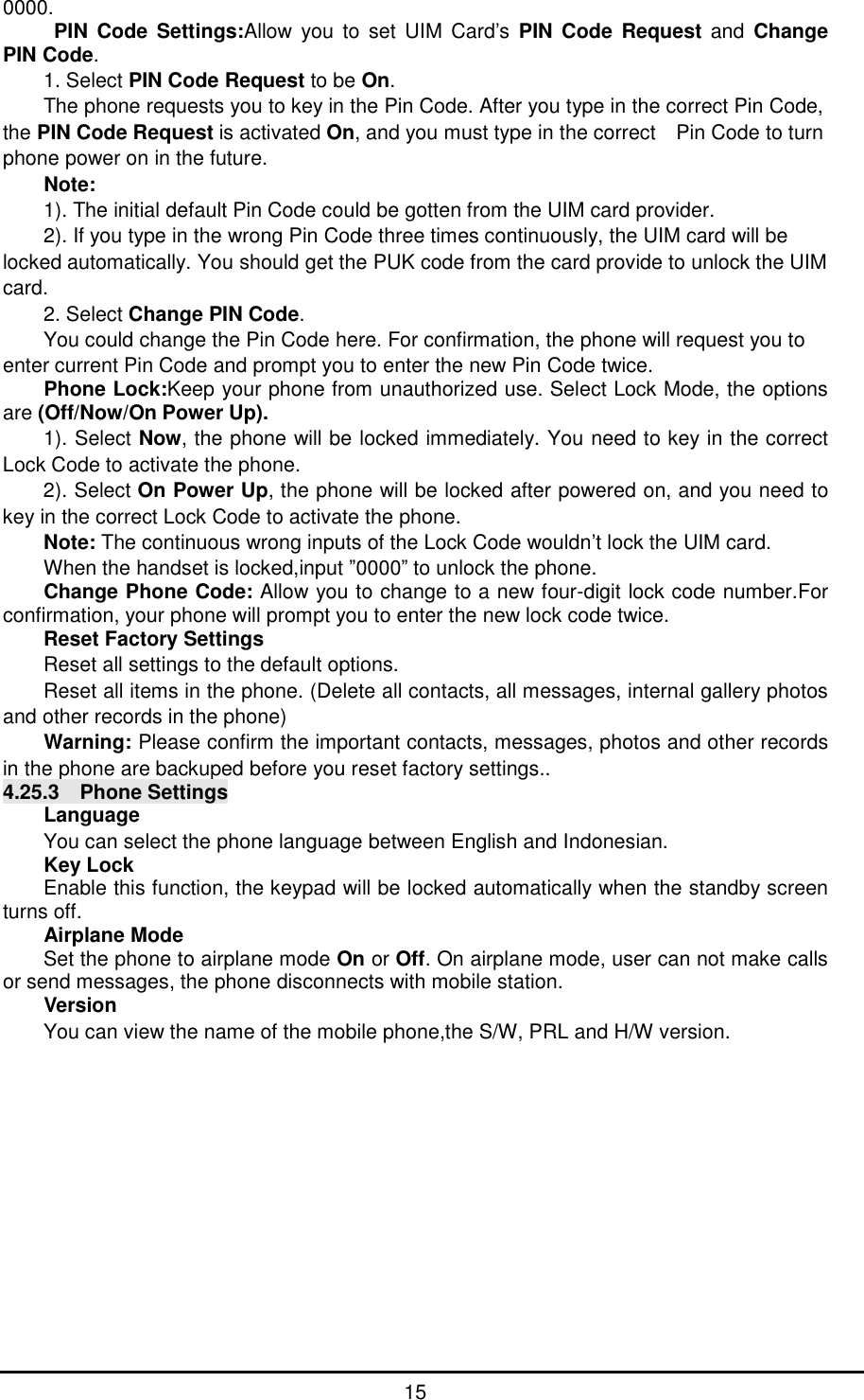      15 0000. PIN Code Settings:Allow you to set UIM Card&rsquo;s PIN Code Request and Change PIN Code. 1. Select PIN Code Request to be On. The phone requests you to key in the Pin Code. After you type in the correct Pin Code, the PIN Code Request is activated On, and you must type in the correct  Pin Code to turn phone power on in the future. Note:  1). The initial default Pin Code could be gotten from the UIM card provider. 2). If you type in the wrong Pin Code three times continuously, the UIM card will be locked automatically. You should get the PUK code from the card provide to unlock the UIM card. 2. Select Change PIN Code. You could change the Pin Code here. For confirmation, the phone will request you to enter current Pin Code and prompt you to enter the new Pin Code twice. Phone Lock:Keep your phone from unauthorized use. Select Lock Mode, the options are (Off/Now/On Power Up). 1). Select Now, the phone will be locked immediately. You need to key in the correct Lock Code to activate the phone. 2). Select On Power Up, the phone will be locked after powered on, and you need to key in the correct Lock Code to activate the phone. Note: The continuous wrong inputs of the Lock Code wouldn&rsquo;t lock the UIM card. When the handset is locked,input &rdquo;0000&rdquo; to unlock the phone. Change Phone Code: Allow you to change to a new four-digit lock code number.For confirmation, your phone will prompt you to enter the new lock code twice. Reset Factory Settings Reset all settings to the default options. Reset all items in the phone. (Delete all contacts, all messages, internal gallery photos and other records in the phone) Warning: Please confirm the important contacts, messages, photos and other records in the phone are backuped before you reset factory settings.. 4.25.3  Phone Settings Language You can select the phone language between English and Indonesian. Key Lock Enable this function, the keypad will be locked automatically when the standby screen turns off. Airplane Mode Set the phone to airplane mode On or Off. On airplane mode, user can not make calls or send messages, the phone disconnects with mobile station. Version You can view the name of the mobile phone,the S/W, PRL and H/W version. 