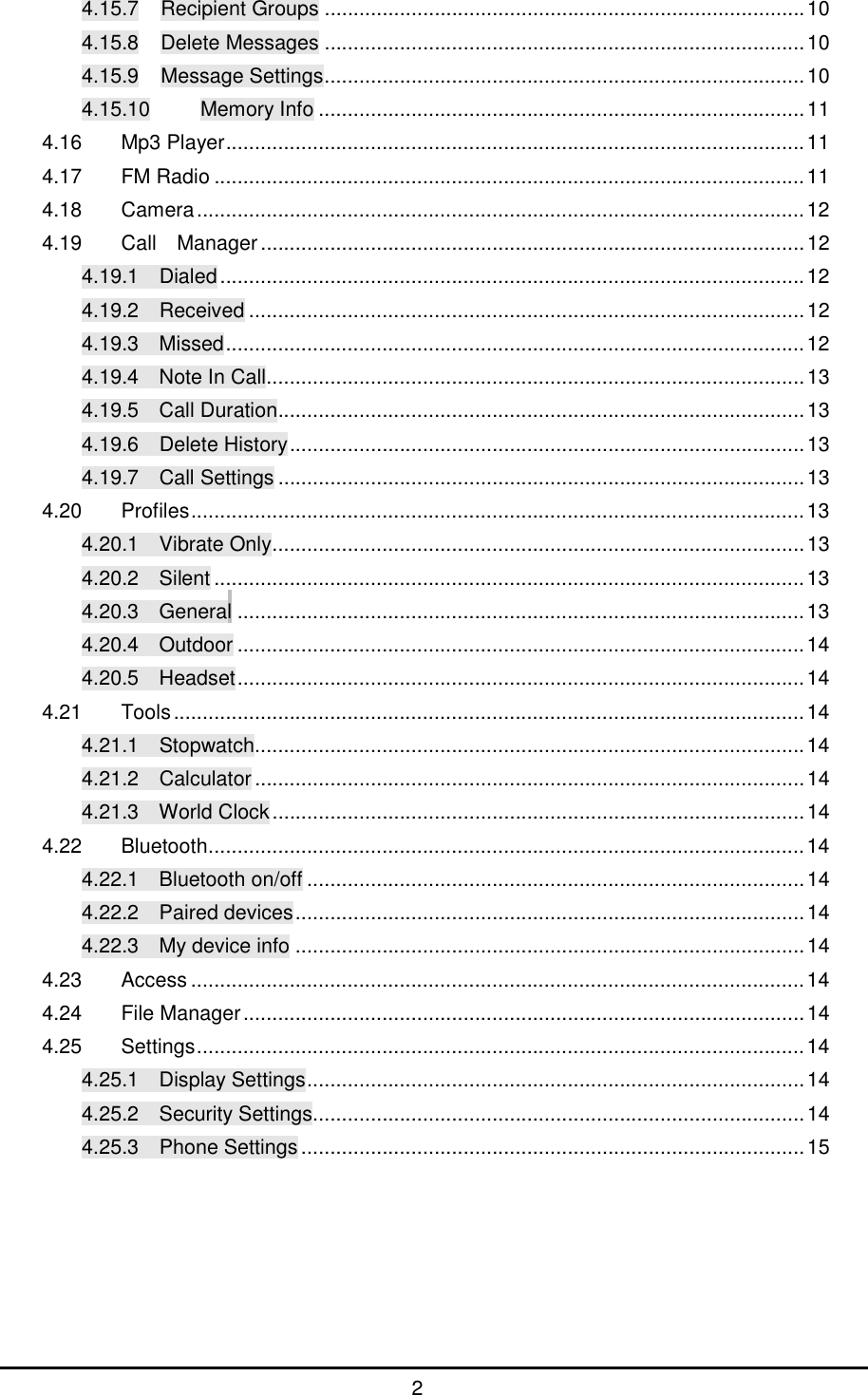      2 4.15.7 Recipient Groups...................................................................................10 4.15.8 Delete Messages...................................................................................10 4.15.9 Message Settings...................................................................................10 4.15.10 Memory Info....................................................................................11 4.16 Mp3 Player....................................................................................................11 4.17 FM Radio......................................................................................................11 4.18 Camera.........................................................................................................12 4.19 Call  Manager..............................................................................................12 4.19.1  Dialed.....................................................................................................12 4.19.2  Received................................................................................................12 4.19.3  Missed....................................................................................................12 4.19.4  Note In Call.............................................................................................13 4.19.5  Call Duration...........................................................................................13 4.19.6  Delete History.........................................................................................13 4.19.7  Call Settings...........................................................................................13 4.20 Profiles..........................................................................................................13 4.20.1  Vibrate Only............................................................................................13 4.20.2  Silent......................................................................................................13 4.20.3  General..................................................................................................13 4.20.4  Outdoor..................................................................................................14 4.20.5  Headset..................................................................................................14 4.21 Tools.............................................................................................................14 4.21.1  Stopwatch...............................................................................................14 4.21.2  Calculator...............................................................................................14 4.21.3  World Clock............................................................................................14 4.22 Bluetooth.......................................................................................................14 4.22.1  Bluetooth on/off......................................................................................14 4.22.2  Paired devices........................................................................................14 4.22.3  My device info........................................................................................14 4.23 Access..........................................................................................................14 4.24 File Manager.................................................................................................14 4.25 Settings.........................................................................................................14 4.25.1  Display Settings......................................................................................14 4.25.2  Security Settings.....................................................................................14 4.25.3  Phone Settings.......................................................................................15        