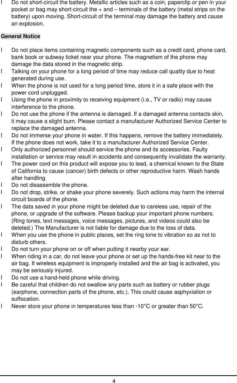      4 l Do not short-circuit the battery. Metallic articles such as a coin, paperclip or pen in your pocket or bag may short-circuit the + and &ndash; terminals of the battery (metal strips on the battery) upon moving. Short-circuit of the terminal may damage the battery and cause an explosion.  General Notice  l Do not place items containing magnetic components such as a credit card, phone card, bank book or subway ticket near your phone. The magnetism of the phone may damage the data stored in the magnetic strip. l Talking on your phone for a long period of time may reduce call quality due to heat generated during use. l When the phone is not used for a long period time, store it in a safe place with the power cord unplugged. l Using the phone in proximity to receiving equipment (i.e., TV or radio) may cause interference to the phone. l Do not use the phone if the antenna is damaged. If a damaged antenna contacts skin, it may cause a slight burn. Please contact a manufacturer Authorized Service Center to replace the damaged antenna. l Do not immerse your phone in water. If this happens, remove the battery immediately. If the phone does not work, take it to a manufacturer Authorized Service Center. l Only authorized personnel should service the phone and its accessories. Faulty installation or service may result in accidents and consequently invalidate the warranty. l The power cord on this product will expose you to lead, a chemical known to the State of California to cause (cancer) birth defects or other reproductive harm. Wash hands after handling l Do not disassemble the phone. l Do not drop, strike, or shake your phone severely. Such actions may harm the internal circuit boards of the phone. l The data saved in your phone might be deleted due to careless use, repair of the phone, or upgrade of the software. Please backup your important phone numbers. (Ring tones, text messages, voice messages, pictures, and videos could also be deleted.) The Manufacturer is not liable for damage due to the loss of data. l When you use the phone in public places, set the ring tone to vibration so as not to disturb others. l Do not turn your phone on or off when putting it nearby your ear. l When riding in a car, do not leave your phone or set up the hands-free kit near to the air bag. If wireless equipment is improperly installed and the air bag is activated, you may be seriously injured. l Do not use a hand-held phone while driving. l Be careful that children do not swallow any parts such as battery or rubber plugs (earphone, connection parts of the phone, etc.). This could cause asphyxiation or suffocation. l Never store your phone in temperatures less than -10&deg;C or greater than 50&deg;C.          
