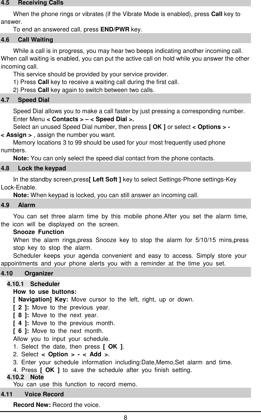      8 4.5   Receiving Calls When the phone rings or vibrates (if the Vibrate Mode is enabled), press Call key to answer. To end an answered call, press END/PWR key. 4.6   Call Waiting While a call is in progress, you may hear two beeps indicating another incoming call. When call waiting is enabled, you can put the active call on hold while you answer the other incoming call.  This service should be provided by your service provider. 1) Press Call key to receive a waiting call during the first call. 2) Press Call key again to switch between two calls. 4.7   Speed Dial Speed Dial allows you to make a call faster by just pressing a corresponding number. Enter Menu < Contacts > &ndash; < Speed Dial >. Select an unused Speed Dial number, then press [ OK ] or select < Options > -  < Assign > , assign the number you want. Memory locations 3 to 99 should be used for your most frequently used phone numbers. Note: You can only select the speed dial contact from the phone contacts. 4.8   Lock the keypad In the standby screen,press[ Left Soft ] key to select Settings-Phone settings-Key Lock-Enable. Note: When keypad is locked, you can still answer an incoming call. 4.9   Alarm                                                        You can set three alarm time by this mobile phone.After you set the alarm time, the icon will be displayed on the screen.  Snooze Function When the alarm rings,press Snooze key to stop the alarm for 5/10/15 mins,press    stop key to stop the alarm. Scheduler keeps your agenda convenient and easy to access. Simply store your  appointments and your phone alerts you with a reminder at the time you set. 4.10 Organizer                                                       4.10.1  Scheduler How to use buttons: [ Navigation] Key:  Move cursor to the left, right, up or down. [ 2 ]: Move to the previous year. [ 8 ]: Move to the next year. [ 4 ]:  Move to the previous month. [ 6 ]: Move to the next month. Allow you to input your schedule.  1. Select the date, then press [ OK ]. 2. Select  < Option > - < Add >. 3. Enter your schedule information including:Date,Memo,Set alarm and time. 4. Press  [ OK ] to save the schedule after you finish setting. 4.10.2  Note You can use this function to record memo. 4.11 Voice Record                                                           Record New: Record the voice. 