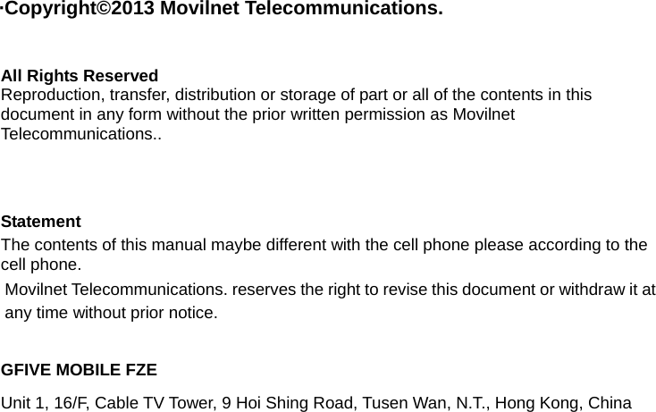  &middot;Copyright&copy;2013 Movilnet Telecommunications.  All Rights Reserved Reproduction, transfer, distribution or storage of part or all of the contents in this document in any form without the prior written permission as Movilnet Telecommunications..     Statement The contents of this manual maybe different with the cell phone please according to the cell phone. Movilnet Telecommunications. reserves the right to revise this document or withdraw it at any time without prior notice.  GFIVE MOBILE FZE Unit 1, 16/F, Cable TV Tower, 9 Hoi Shing Road, Tusen Wan, N.T., Hong Kong, China