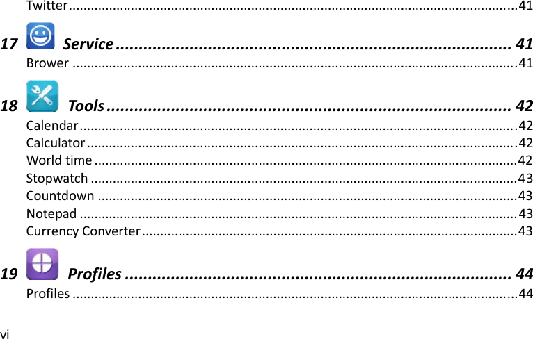 vi Twitter...........................................................................................................................4117  Service ...................................................................................... 41Brower ..........................................................................................................................4118  Tools ........................................................................................ 42Calendar........................................................................................................................42Calculator......................................................................................................................42Worldtime ....................................................................................................................42Stopwatch .....................................................................................................................43Countdown ...................................................................................................................43Notepad ........................................................................................................................43CurrencyConverter.......................................................................................................4319  Profiles .................................................................................... 44Profiles ..........................................................................................................................44