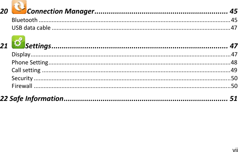 vii 20ConnectionManager................................................................. 45Bluetooth ......................................................................................................................45USBdatacable ..............................................................................................................4721Settings...................................................................................... 47Display...........................................................................................................................47PhoneSetting................................................................................................................48Callsetting ....................................................................................................................49Security .........................................................................................................................50Firewall .........................................................................................................................5022SafeInformation................................................................................ 51