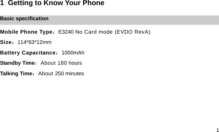 1 1  Getting to Know Your Phone Basic specification Mobile Phone Type：E3240 No Card mode (EVDO RevA) Size：114*63*12mm Battery Capacitance：1000mAh Standby Time：About 180 hours Talking Time：About 250 minutes     