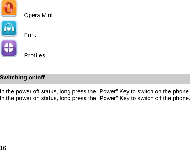 16 ：Opera Mini. ：Fun. ：Profiles.  Switching on/off In the power off status, long press the &ldquo;Power&rdquo; Key to switch on the phone. In the power on status, long press the &ldquo;Power&rdquo; Key to switch off the phone. 