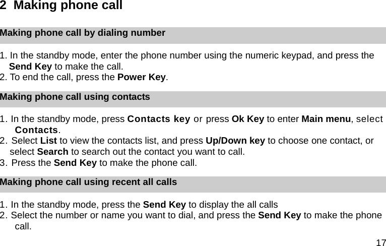 17 2  Making phone call Making phone call by dialing number 1. In the standby mode, enter the phone number using the numeric keypad, and press the Send Key to make the call. 2. To end the call, press the Power Key. Making phone call using contacts 1. In the standby mode, press Contacts key or press Ok Key to enter Main menu, select Contacts. 2. Select List to view the contacts list, and press Up/Down key to choose one contact, or select Search to search out the contact you want to call. 3. Press the Send Key to make the phone call. Making phone call using recent all calls 1. In the standby mode, press the Send Key to display the all calls 2. Select the number or name you want to dial, and press the Send Key to make the phone call.  