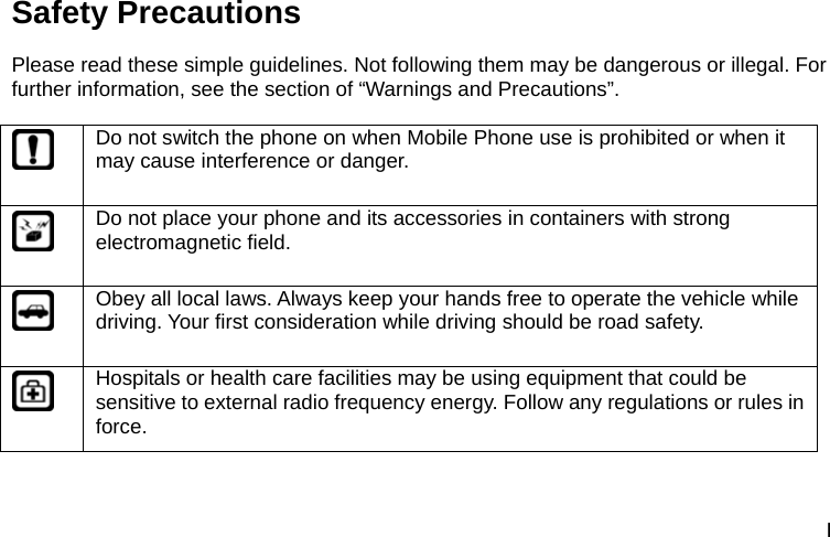 I Safety Precautions Please read these simple guidelines. Not following them may be dangerous or illegal. For further information, see the section of &ldquo;Warnings and Precautions&rdquo;.   Do not switch the phone on when Mobile Phone use is prohibited or when it may cause interference or danger.  Do not place your phone and its accessories in containers with strong electromagnetic field.  Obey all local laws. Always keep your hands free to operate the vehicle while driving. Your first consideration while driving should be road safety.  Hospitals or health care facilities may be using equipment that could be sensitive to external radio frequency energy. Follow any regulations or rules in force. 