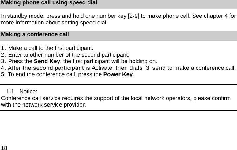 18 Making phone call using speed dial In standby mode, press and hold one number key [2-9] to make phone call. See chapter 4 for more information about setting speed dial. Making a conference call 1. Make a call to the first participant.   2. Enter another number of the second participant. 3. Press the Send Key, the first participant will be holding on. 4. After the second participant is Activate, then dials &lsquo;3&rsquo; send to make a conference call. 5. To end the conference call, press the Power Key.      Notice: Conference call service requires the support of the local network operators, please confirm with the network service provider. 
