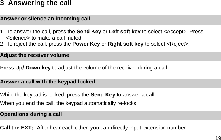 19 3  Answering the call Answer or silence an incoming call 1. To answer the call, press the Send Key or Left soft key to select <Accept>. Press <Silence> to make a call muted. 2. To reject the call, press the Power Key or Right soft key to select <Reject>.   Adjust the receiver volume Press Up/ Down key to adjust the volume of the receiver during a call. Answer a call with the keypad locked While the keypad is locked, press the Send Key to answer a call.   When you end the call, the keypad automatically re-locks. Operations during a call Call the EXT：After hear each other, you can directly input extension number. 