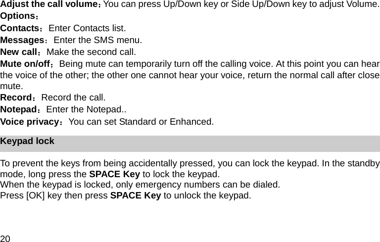 20 Adjust the call volume：You can press Up/Down key or Side Up/Down key to adjust Volume. Options： Contacts：Enter Contacts list. Messages：Enter the SMS menu. New call：Make the second call. Mute on/off：Being mute can temporarily turn off the calling voice. At this point you can hear the voice of the other; the other one cannot hear your voice, return the normal call after close mute.  Record：Record the call. Notepad：Enter the Notepad.. Voice privacy：You can set Standard or Enhanced. Keypad lock To prevent the keys from being accidentally pressed, you can lock the keypad. In the standby mode, long press the SPACE Key to lock the keypad.   When the keypad is locked, only emergency numbers can be dialed. Press [OK] key then press SPACE Key to unlock the keypad. 