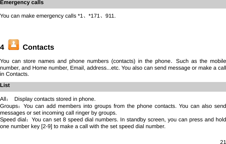 21 Emergency calls You can make emergency calls *1、*171、911.  4    Contacts You can store names and phone numbers (contacts) in the phone．Such as the mobile number, and Home number, Email, address...etc. You also can send message or make a call in Contacts. List All：  Display contacts stored in phone. Groups：You can add members into groups from the phone contacts. You can also send messages or set incoming call ringer by groups. Speed dial：You can set 8 speed dial numbers. In standby screen, you can press and hold one number key [2-9] to make a call with the set speed dial number.  