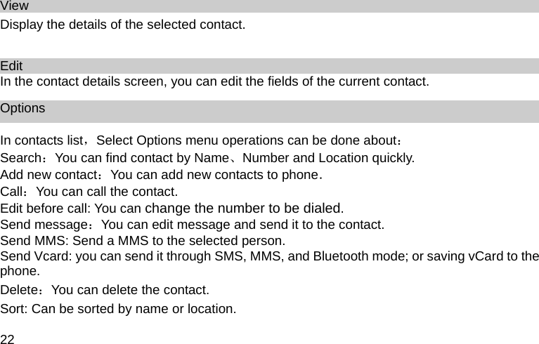 22 View Display the details of the selected contact.    Edit In the contact details screen, you can edit the fields of the current contact. Options In contacts list，Select Options menu operations can be done about： Search：You can find contact by Name、Number and Location quickly. Add new contact：You can add new contacts to phone． Call：You can call the contact. Edit before call: You can change the number to be dialed. Send message：You can edit message and send it to the contact. Send MMS: Send a MMS to the selected person. Send Vcard: you can send it through SMS, MMS, and Bluetooth mode; or saving vCard to the phone. Delete：You can delete the contact. Sort: Can be sorted by name or location. 