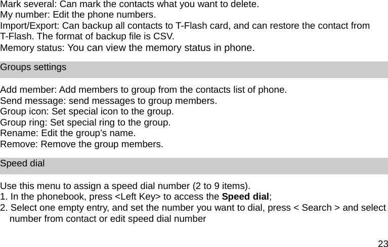 23 Mark several: Can mark the contacts what you want to delete. My number: Edit the phone numbers. Import/Export: Can backup all contacts to T-Flash card, and can restore the contact from T-Flash. The format of backup file is CSV. Memory status: You can view the memory status in phone. Groups settings Add member: Add members to group from the contacts list of phone. Send message: send messages to group members. Group icon: Set special icon to the group. Group ring: Set special ring to the group.   Rename: Edit the group&rsquo;s name. Remove: Remove the group members. Speed dial Use this menu to assign a speed dial number (2 to 9 items). 1. In the phonebook, press <Left Key> to access the Speed dial; 2. Select one empty entry, and set the number you want to dial, press < Search > and select number from contact or edit speed dial number  