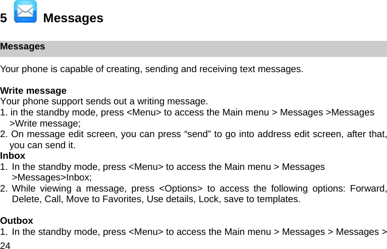 24 5    Messages Messages Your phone is capable of creating, sending and receiving text messages.    Write message Your phone support sends out a writing message. 1. in the standby mode, press <Menu> to access the Main menu > Messages >Messages >Write message; 2. On message edit screen, you can press &ldquo;send&rdquo; to go into address edit screen, after that, you can send it. Inbox 1. In the standby mode, press <Menu> to access the Main menu > Messages >Messages>Inbox; 2. While viewing a message, press <Options> to access the following options: Forward, Delete, Call, Move to Favorites, Use details, Lock, save to templates.  Outbox 1. In the standby mode, press <Menu> to access the Main menu > Messages > Messages > 
