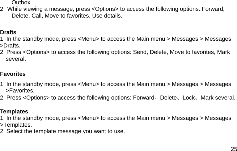 25 Outbox. 2. While viewing a message, press <Options> to access the following options: Forward, Delete, Call, Move to favorites, Use details.  Drafts 1. In the standby mode, press <Menu> to access the Main menu > Messages > Messages >Drafts. 2. Press <Options> to access the following options: Send, Delete, Move to favorites, Mark several.  Favorites 1. In the standby mode, press <Menu> to access the Main menu > Messages > Messages >Favorites. 2. Press <Options> to access the following options: Forward、Delete、Lock、Mark several.  Templates 1. In the standby mode, press <Menu> to access the Main menu > Messages > Messages >Templates. 2. Select the template message you want to use.  