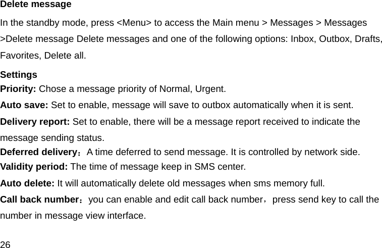 26 Delete message In the standby mode, press <Menu> to access the Main menu > Messages > Messages >Delete message Delete messages and one of the following options: Inbox, Outbox, Drafts, Favorites, Delete all. Settings Priority: Chose a message priority of Normal, Urgent. Auto save: Set to enable, message will save to outbox automatically when it is sent. Delivery report: Set to enable, there will be a message report received to indicate the message sending status. Deferred delivery：A time deferred to send message. It is controlled by network side. Validity period: The time of message keep in SMS center. Auto delete: It will automatically delete old messages when sms memory full. Call back number：you can enable and edit call back number，press send key to call the number in message view interface. 