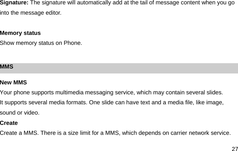 27 Signature: The signature will automatically add at the tail of message content when you go into the message editor.  Memory status Show memory status on Phone.  MMS New MMS   Your phone supports multimedia messaging service, which may contain several slides. It supports several media formats. One slide can have text and a media file, like image, sound or video. Create Create a MMS. There is a size limit for a MMS, which depends on carrier network service. 