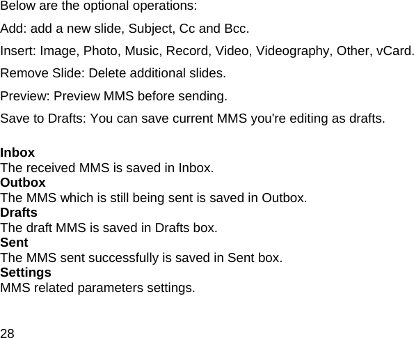 28 Below are the optional operations: Add: add a new slide, Subject, Cc and Bcc.   Insert: Image, Photo, Music, Record, Video, Videography, Other, vCard.   Remove Slide: Delete additional slides.   Preview: Preview MMS before sending.   Save to Drafts: You can save current MMS you're editing as drafts.    Inbox   The received MMS is saved in Inbox. Outbox   The MMS which is still being sent is saved in Outbox. Drafts   The draft MMS is saved in Drafts box. Sent   The MMS sent successfully is saved in Sent box.   Settings   MMS related parameters settings.      
