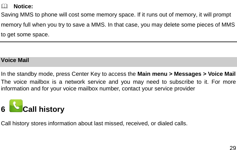 29   Notice: Saving MMS to phone will cost some memory space. If it runs out of memory, it will prompt memory full when you try to save a MMS. In that case, you may delete some pieces of MMS to get some space.  Voice Mail In the standby mode, press Center Key to access the Main menu > Messages > Voice Mail The voice mailbox is a network service and you may need to subscribe to it. For more information and for your voice mailbox number, contact your service provider 6   Call history Call history stores information about last missed, received, or dialed calls.   