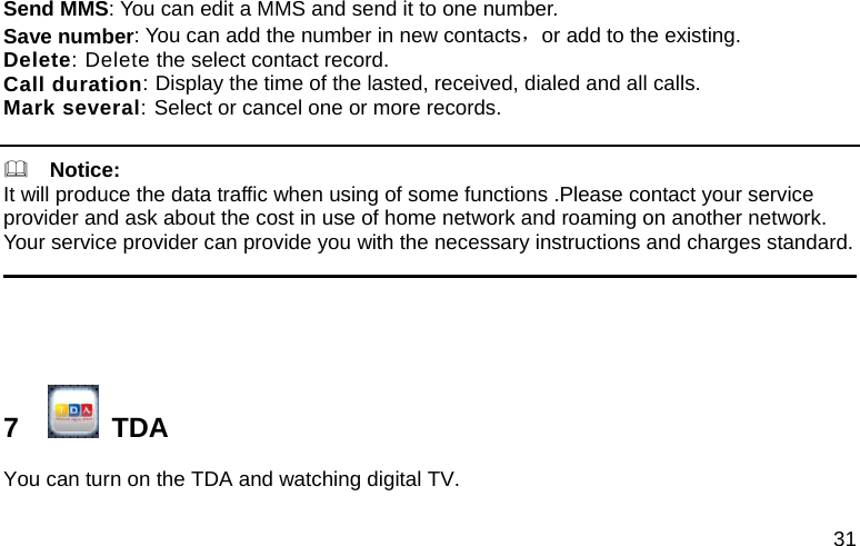 31 Send MMS: You can edit a MMS and send it to one number. Save number: You can add the number in new contacts，or add to the existing. Delete: Delete the select contact record. Call duration: Display the time of the lasted, received, dialed and all calls. Mark several: Select or cancel one or more records.    Notice:                         It will produce the data traffic when using of some functions .Please contact your service provider and ask about the cost in use of home network and roaming on another network. Your service provider can provide you with the necessary instructions and charges standard.                                                                                                       7     TDA You can turn on the TDA and watching digital TV. 