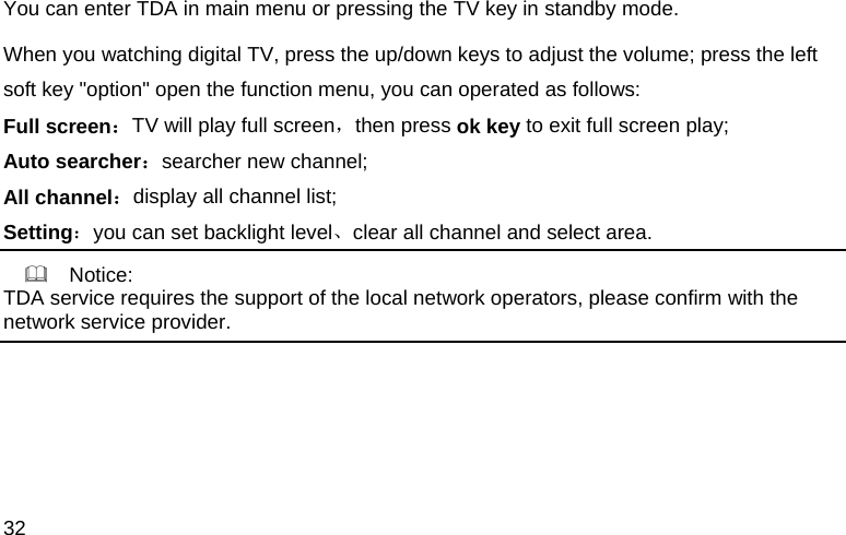 32 You can enter TDA in main menu or pressing the TV key in standby mode. When you watching digital TV, press the up/down keys to adjust the volume; press the left soft key "option" open the function menu, you can operated as follows: Full screen：TV will play full screen，then press ok key to exit full screen play; Auto searcher：searcher new channel; All channel：display all channel list; Setting：you can set backlight level、clear all channel and select area.     Notice: TDA service requires the support of the local network operators, please confirm with the network service provider.   