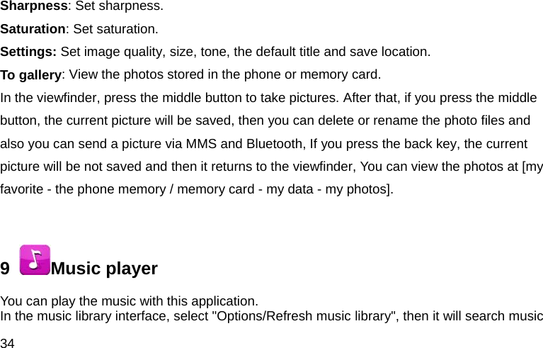 34 Sharpness: Set sharpness. Saturation: Set saturation.   Settings: Set image quality, size, tone, the default title and save location. To gallery: View the photos stored in the phone or memory card. In the viewfinder, press the middle button to take pictures. After that, if you press the middle button, the current picture will be saved, then you can delete or rename the photo files and also you can send a picture via MMS and Bluetooth, If you press the back key, the current picture will be not saved and then it returns to the viewfinder, You can view the photos at [my favorite - the phone memory / memory card - my data - my photos].  9   Music player You can play the music with this application.   In the music library interface, select "Options/Refresh music library", then it will search music 