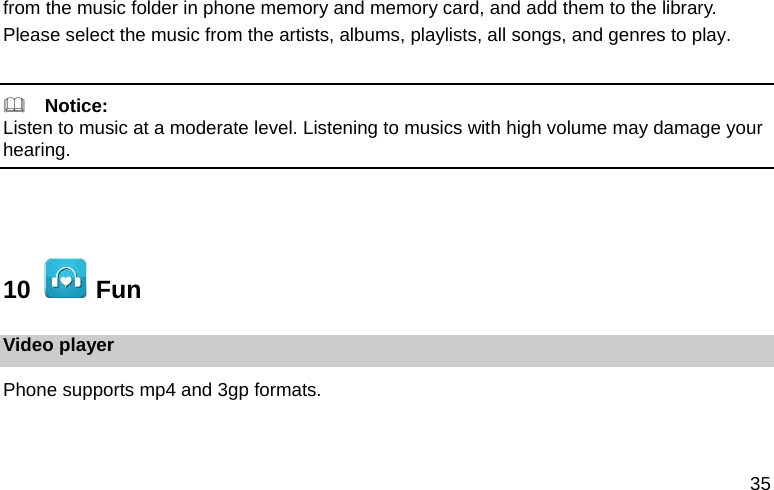 35 from the music folder in phone memory and memory card, and add them to the library. Please select the music from the artists, albums, playlists, all songs, and genres to play.    Notice: Listen to music at a moderate level. Listening to musics with high volume may damage your hearing.   10    Fun Video player Phone supports mp4 and 3gp formats. 