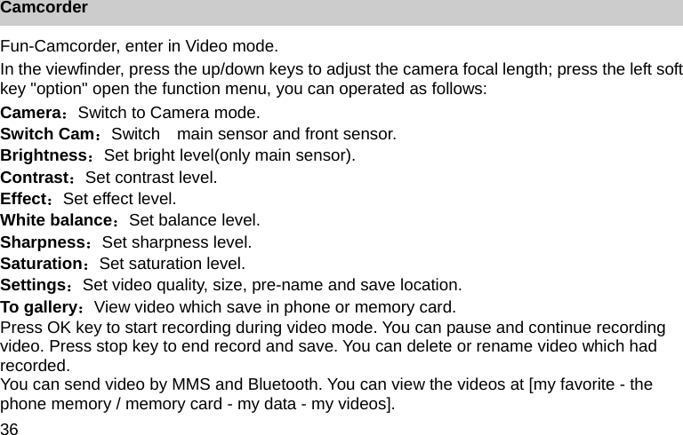 36 Camcorder Fun-Camcorder, enter in Video mode. In the viewfinder, press the up/down keys to adjust the camera focal length; press the left soft key "option" open the function menu, you can operated as follows: Camera：Switch to Camera mode. Switch Cam：Switch    main sensor and front sensor. Brightness：Set bright level(only main sensor). Contrast：Set contrast level. Effect：Set effect level. White balance：Set balance level. Sharpness：Set sharpness level. Saturation：Set saturation level. Settings：Set video quality, size, pre-name and save location. To gallery：View video which save in phone or memory card. Press OK key to start recording during video mode. You can pause and continue recording video. Press stop key to end record and save. You can delete or rename video which had recorded.  You can send video by MMS and Bluetooth. You can view the videos at [my favorite - the phone memory / memory card - my data - my videos]. 