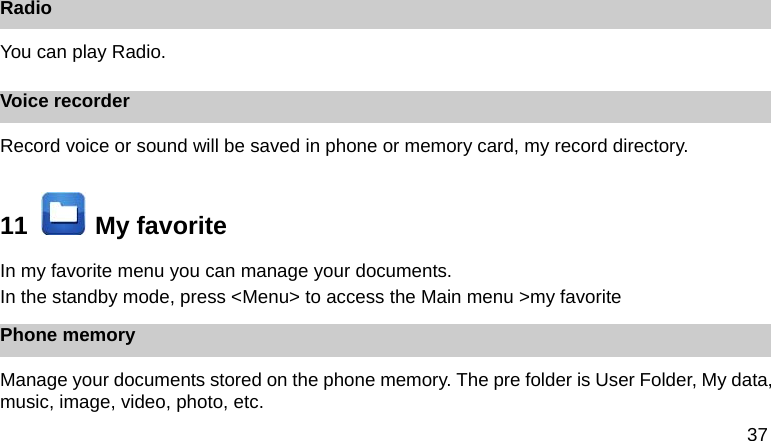 37  Radio You can play Radio. Voice recorder Record voice or sound will be saved in phone or memory card, my record directory. 11    My favorite In my favorite menu you can manage your documents. In the standby mode, press <Menu> to access the Main menu >my favorite Phone memory Manage your documents stored on the phone memory. The pre folder is User Folder, My data, music, image, video, photo, etc. 