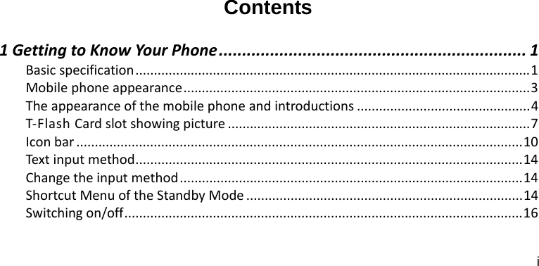 i  Contents 1GettingtoKnowYourPhone.................................................................. 1Basicspecification...........................................................................................................1Mobilephoneappearance..............................................................................................3Theappearanceofthemobilephoneandintroductions ...............................................4T‐FlashCardslotshowingpicture ..................................................................................7Iconbar .........................................................................................................................10Text inputmethod.........................................................................................................14Changetheinputmethod.............................................................................................14ShortcutMenuoftheStandbyMode ...........................................................................14Switchingon/off............................................................................................................16