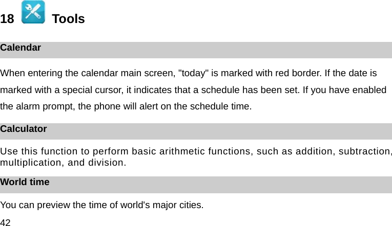 42  18    Tools Calendar When entering the calendar main screen, "today" is marked with red border. If the date is marked with a special cursor, it indicates that a schedule has been set. If you have enabled the alarm prompt, the phone will alert on the schedule time. Calculator Use this function to perform basic arithmetic functions, such as addition, subtraction, multiplication, and division. World time You can preview the time of world's major cities. 